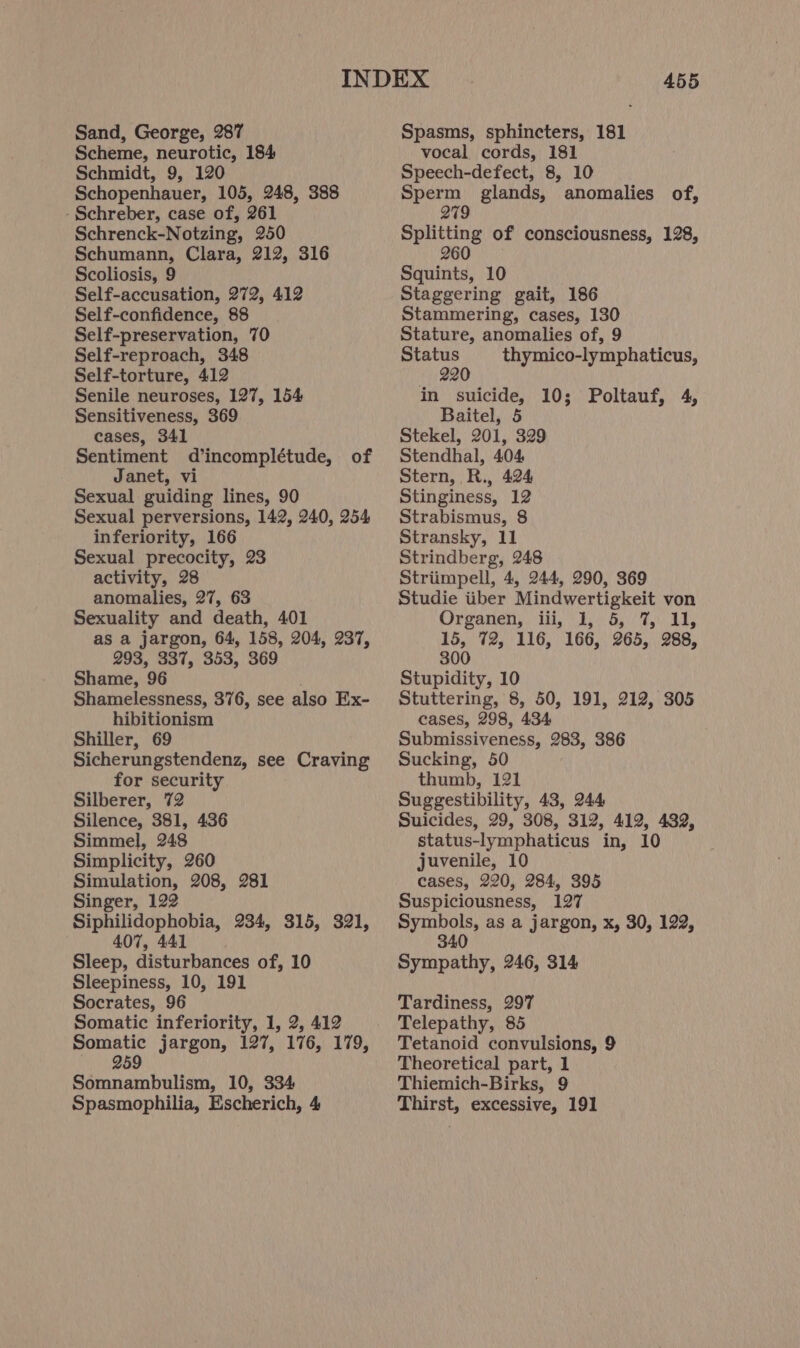 Sand, George, 287 Scheme, neurotic, 184 Schmidt, 9, 120 Schopenhauer, 105, 248, 388 -Schreber, case of, 261 Schrenck-Notzing, 250 Schumann, Clara, 212, 316 Scoliosis, 9 Self-accusation, 272, 412 Self-confidence, 88 Self-preservation, 70 Self-reproach, 348 Self-torture, 412 Senile neuroses, 127, 154 Sensitiveness, 369 cases, 341 Sentiment d’incomplétude, of Janet, vi Sexual guiding lines, 90 Sexual perversions, 142, 240, 254 inferiority, 166 Sexual precocity, 23 activity, 28 anomalies, 27, 63 Sexuality and death, 401 as a jargon, 64, 158, 204, 237, 293, 337, 353, 369 Shame, 96 Shamelessness, 376, see also Ex- hibitionism Shiller, 69 Sicherungstendenz, see Craving for security Silberer, 72 Silence, 381, 436 Simmel, 248 Simplicity, 260 Simulation, 208, 281 Singer, 122 Siphilidophobia, 234, 315, 321, 407, 441 Sleep, disturbances of, 10 Sleepiness, 10, 191 Socrates, 96 Somatic inferiority, 1, 2, 412 Somatic jargon, 127, 176, 179, 959 Somnambulism, 10, 334 Spasmophilia, Escherich, 4 455 Spasms, sphincters, 181 vocal cords, 181 Speech-defect, 8, 10 Sperm glands, anomalies of, 279 Splitting of consciousness, 128, 260 Squints, 10 Staggering gait, 186 Stammering, cases, 130 Stature, anomalies of, 9 Status thymico-lymphaticus, 220 in suicide, 10; Poltauf, 4, Baitel, 5 Stekel, 201, 329 Stendhal, 404 Stern, R., 424 Stinginess, 12 Strabismus, 8 Stransky, 11 Strindberg, 248 Striimpell, 4, 244, 290, 369 Studie iiber Mindwertigkeit von Orgarien,) iii,.2./ 8). FAY, 15, 72, 116, 166, 265, 288, 300 Stupidity, 10 Stuttering, 8, 50, 191, 212, 305 cases, 298, 434 Submissiveness, 283, 386 Sucking, 50 thumb, 121 Suggestibility, 43, 244 Suicides, 29, 308, 312, 412, 432, status-lymphaticus in, 10 juvenile, 10 cases, 220, 284, 395 Suspiciousness, 127 Symbols, as a jargon, x, 30, 1292, 340 Sympathy, 246, 314 Tardiness, 297 Telepathy, 85 Tetanoid convulsions, 9 Theoretical part, 1 Thiemich-Birks, 9 Thirst, excessive, 191