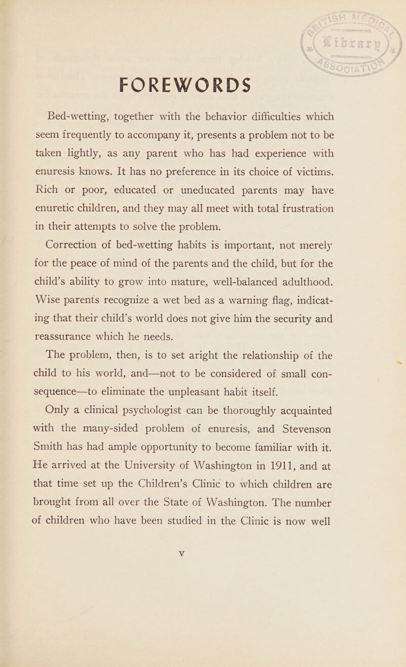 FOREWORDS Bed-wetting, together with the behavior difficulties which seem frequently to accompany it, presents a problem not to be taken lightly, as any parent who has had experience with enuresis knows. It has no preference in its choice of victims. Rich or poor, educated or uneducated parents may have enuretic children, and they may all meet with total frustration in their attempts to solve the problem. Correction of bed-wetting habits is important, not merely for the peace of mind of the parents and the child, but for the child’s ability to grow into mature, well-balanced adulthood. Wise parents recognize a wet bed as a warning flag, indicat- ing that their child’s world does not give him the security and reassurance which he needs. The problem, then, is to set aright the relationship of the child to his world, and—not to be considered of small con- sequence—to eliminate the unpleasant habit itself. Only a clinical psychologist can be thoroughly acquainted with the many-sided problem of enuresis, and Stevenson Smith has had ample opportunity to become familiar with it. He arrived at the University of Washington in 1911, and at that time set up the Children’s Clinic to which children are brought from all over the State of Washington. The number of children who have been studied in the Clinic is now well