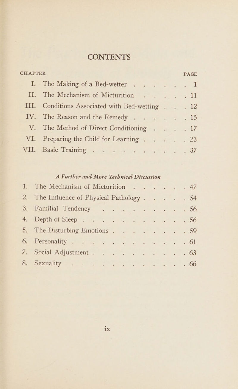 CONTENTS ye ee ota ee ete ee The Making of a Bed-wetter The Mechanism of Micturition The Reason and the Remedy The Method of Direct Conditioning Preparing the Child for Learning . Basic Training A Further and More Technical Discussion The Mechanism of Micturition The Influence of Physical Pathology . Familial Tendency Depth of Sleep . The Disturbing Emotions . Personality . Social Adjustment . Sexuality 1X