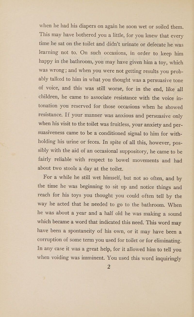 when he had his diapers on again he soon wet or soiled them. This may have bothered you a little, for you knew that every time he sat on the toilet and didn’t urinate or defecate he was learning not to. On such occasions, in order to keep him happy in the bathroom, you may have given him a toy, which was wrong; and when you were not getting results you prob- ably talked to him in what you thought was a persuasive tone of voice, and this was still worse, for in the end, like all children, he came to associate resistance with the voice in- tonation you reserved for those occasions when he showed resistance. If your manner was anxious and persuasive only when his visit to the toilet was fruitless, your anxiety and per- suasiveness came to be a conditioned signal to him for with- holding his urine or feces. In spite of all this, however, pos- sibly with the aid of an occasional suppository, he came to be fairly reliable with respect to bowel movements and had about two stools a day at the toilet. For a while he still wet himself, but not so often, and by the time he was beginning to sit up and notice things and reach for his toys you thought you could often tell by the way he acted that he needed to go to the bathroom. When he was about a year and a half old he was making a sound which became a word that indicated this need. This word may have been a spontaneity of his own, or it may have been a corruption of some term you used for toilet or for eliminating. In any case it was a great help, for it allowed him to tell you when voiding was imminent. You used this word inquiringly