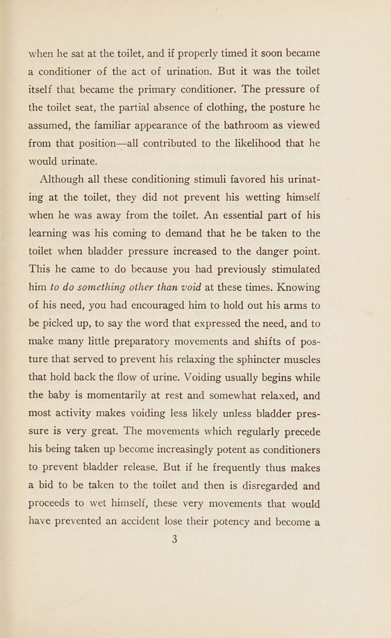 when he sat at the toilet, and if properly timed it soon became a conditioner of the act of urination. But it was the toilet itself that became the primary conditioner. The pressure of the toilet seat, the partial absence of clothing, the posture he assumed, the familiar appearance of the bathroom as viewed from that position—all contributed to the likelihood that he would urinate. Although all these conditioning stimuli favored his urinat- ing at the toilet, they did not prevent his wetting himself when he was away from the toilet. An essential part of his learning was his coming to demand that he be taken to the toilet when bladder pressure increased to the danger point. This he came to do because you had previously stimulated him to do something other than void at these times. Knowing of his need, you had encouraged him to hold out his arms to be picked up, to say the word that expressed the need, and to make many little preparatory movements and shifts of pos- ture that served to prevent his relaxing the sphincter muscles that hold back the flow of urine. Voiding usually begins while the baby is momentarily at rest and somewhat relaxed, and most activity makes voiding less likely unless bladder pres- sure is very great. The movements which regularly precede his being taken up become increasingly potent as conditioners to prevent bladder release. But if he frequently thus makes a bid to be taken to the toilet and then is disregarded and proceeds to wet himself, these very movements that would have prevented an accident lose their potency and become a