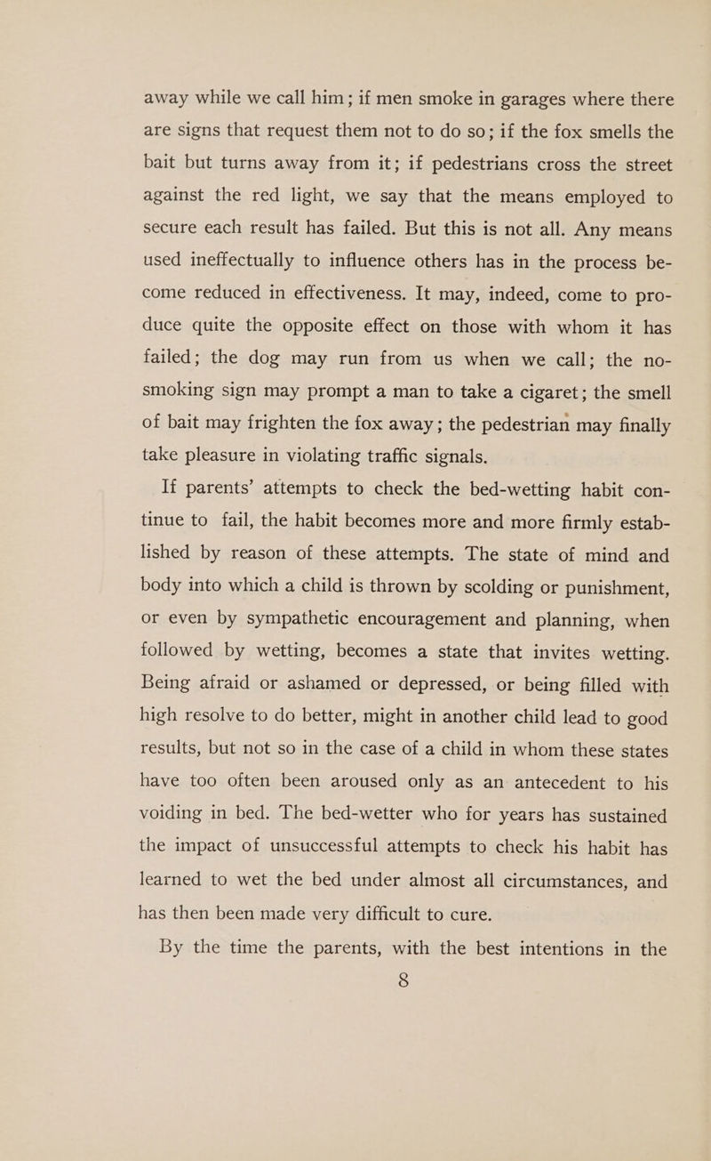 away while we call him; if men smoke in garages where there are signs that request them not to do so; if the fox smells the bait but turns away from it; if pedestrians cross the street against the red light, we say that the means employed to secure each result has failed. But this is not all. Any means used ineffectually to influence others has in the process be- come reduced in effectiveness. It may, indeed, come to pro- duce quite the opposite effect on those with whom it has failed; the dog may run from us when we call; the no- smoking sign may prompt a man to take a cigaret; the smell of bait may frighten the fox away ; the pedestrian may finally take pleasure in violating traffic signals. If parents’ attempts to check the bed-wetting habit con- tinue to fail, the habit becomes more and more firmly estab- lished by reason of these attempts. The state of mind and body into which a child is thrown by scolding or punishment, or even by sympathetic encouragement and planning, when followed by wetting, becomes a state that invites wetting. Being afraid or ashamed or depressed, or being filled with high resolve to do better, might in another child lead to good results, but not so in the case of a child in whom these states have too often been aroused only as an antecedent to his voiding in bed. The bed-wetter who for years has sustained the impact of unsuccessful attempts to check his habit has learned to wet the bed under almost all circumstances, and has then been made very difficult to cure. By the time the parents, with the best intentions in the