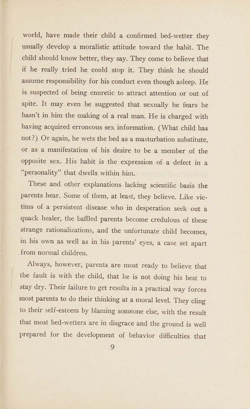 world, have made their child a confirmed bed-wetter they usually develop a moralistic attitude toward the habit. The child should know better, they say. They come to believe that if he really tried he could stop it. They think he should assume responsibility for his conduct even though asleep. He is suspected of being enuretic to attract attention or out of spite. It may even be suggested that sexually he fears he hasn’t in him the making of a real man. He is charged with having acquired erroneous sex information. (What child has not?) Or again, he wets the bed as a masturbation substitute, or as a manifestation of his desire to be a member of the opposite sex. His habit is the expression of a defect in a “personality” that dwells within him. : | These and other explanations lacking scientific basis the parents hear. Some of them, at least, they believe. Like vic- tims of a persistent disease who in desperation seek out a quack healer, the baffled parents become credulous of these strange rationalizations, and the unfortunate child becomes, in his own as well as in his parents’ eyes, a case set apart from normal children. Always, however, parents are most ready to believe that the fault is with the child, that he is not doing his best to stay dry. Their failure to get results in a practical way forces most parents to do their thinking at a moral level. They cling to their self-esteem by blaming someone else, with the result that most bed-wetters are in disgrace and the ground is well prepared for the development of behavior difficulties that