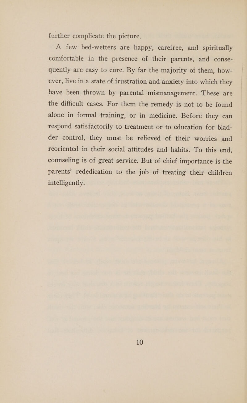 further complicate the picture. A few bed-wetters are happy, carefree, and spiritually comfortable in the presence of their parents, and conse- quently are easy to cure. By far the majority of them, how- ever, live in a state of frustration and anxiety into which they have been thrown by parental mismanagement. These are the difficult cases. For them the remedy is not to be found alone in formal training, or in medicine. Before they can respond satisfactorily to treatment or to education for blad- der control, they must be relieved of their worries and reoriented in their social attitudes and habits. To this end, counseling is of great service. But of chief importance is the parents’ rededication to the job of treating their children intelligently.