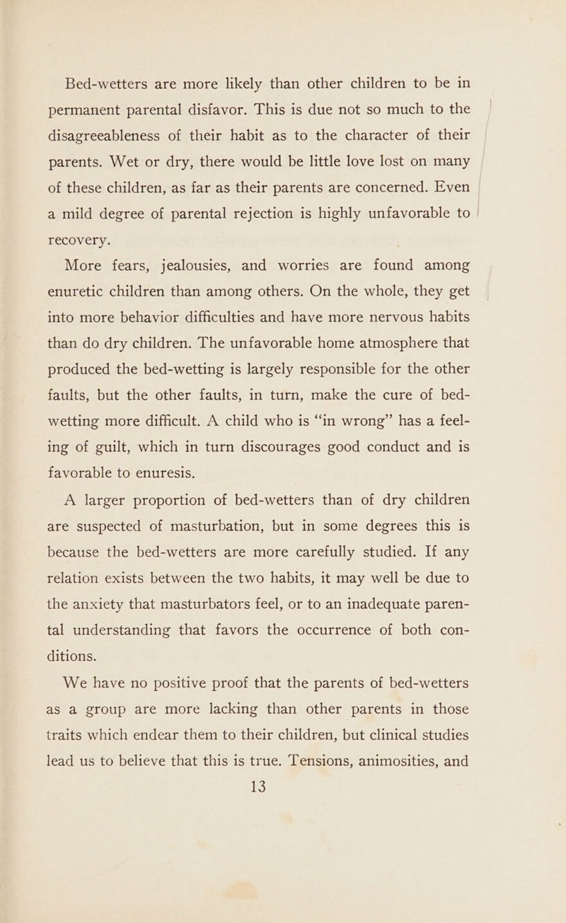 Bed-wetters are more likely than other children to be in permanent parental disfavor. This is due not so much to the disagreeableness of their habit as to the character of their parents. Wet or dry, there would be little love lost on many | of these children, as far as their parents are concerned. Even a mild degree of parental rejection is highly unfavorable to | recovery. More fears, jealousies, and worries are found among enuretic children than among others. On the whole, they get into more behavior difficulties and have more nervous habits than do dry children. The unfavorable home atmosphere that produced the bed-wetting is largely responsible for the other faults, but the other faults, in turn, make the cure of bed- wetting more difficult. A child who is “in wrong” has a feel- ing of guilt, which in turn discourages good conduct and is favorable to enuresis. A larger proportion of bed-wetters than of dry children are suspected of masturbation, but in some degrees this is because the bed-wetters are more carefully studied. If any relation exists between the two habits, it may well be due to the anxiety that masturbators feel, or to an inadequate paren- tal understanding that favors the occurrence of both con- ditions. We have no positive proof that the parents of bed-wetters as a group are more lacking than other parents in those traits which endear them to their children, but clinical studies lead us to believe that this is true. Tensions, animosities, and