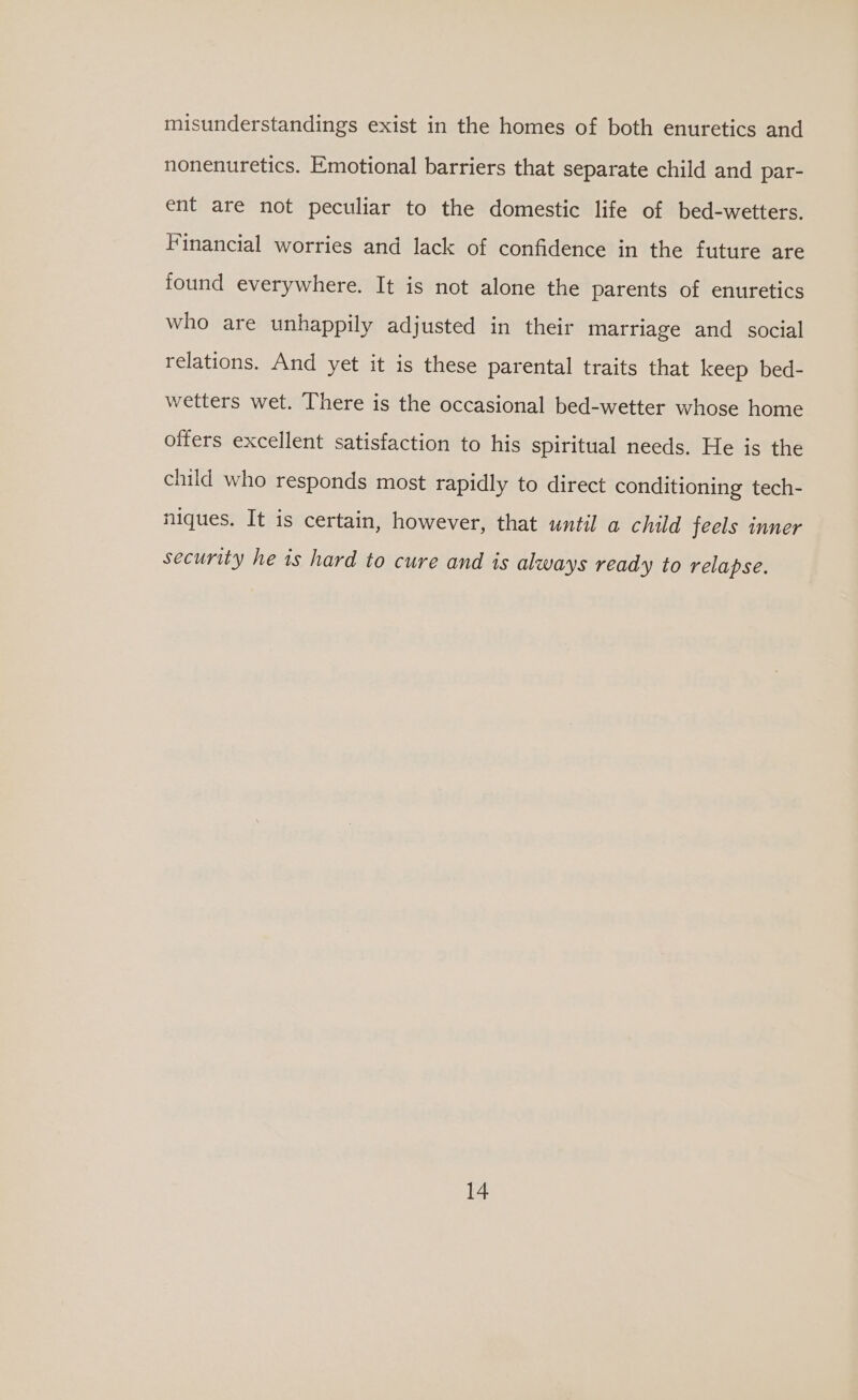 misunderstandings exist in the homes of both enuretics and nonenuretics. Emotional barriers that separate child and par- ent are not peculiar to the domestic life of bed-wetters. Financial worries and lack of confidence in the future are found everywhere. It is not alone the parents of enuretics who are unhappily adjusted in their marriage and social relations. And yet it is these parental traits that keep bed- wetters wet. There is the occasional bed-wetter whose home offers excellent satisfaction to his spiritual needs. He is the child who responds most rapidly to direct conditioning tech- niques. It is certain, however, that until a child feels inner security he is hard to cure and is always ready to relapse.