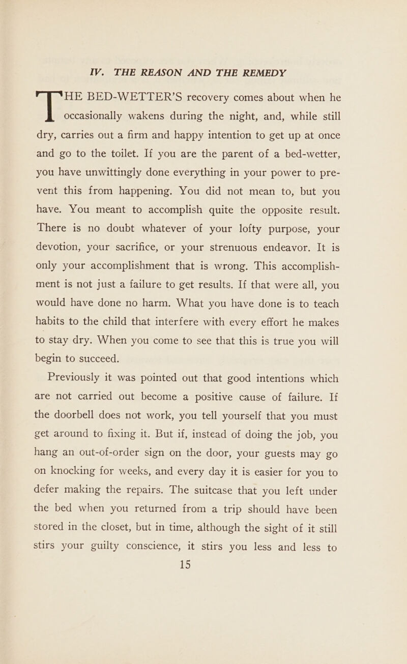 IV. THE REASON AND THE REMEDY HE BED-WETTER’S recovery comes about when he i. wakens during the night, and, while still dry, carries out a firm and happy intention to get up at once and go to the toilet. If you are the parent of a bed-wetter, you have unwittingly done everything in your power to pre- vent this from happening. You did not mean to, but you have. You meant to accomplish quite the opposite result. There is no doubt whatever of your lofty purpose, your devotion, your sacrifice, or your strenuous endeavor. It is only your accomplishment that is wrong. This accomplish- ment is not just a failure to get results. If that were all, you would have done no harm, What you have done is to teach habits to the child that interfere with every effort he makes to stay dry. When you come to see that this is true you will begin to succeed. Previously it was pointed out that good intentions which are not carried out become a positive cause of failure. If the doorbell does not work, you tell yourself that you must get around to fixing it. But if, instead of doing the job, you hang an out-of-order sign on the door, your guests may go on knocking for weeks, and every day it is easier for you to deter making the repairs. The suitcase that you left under the bed when you returned from a trip should have been stored in the closet, but in time, although the sight of it still stirs your guilty conscience, it stirs you less and less to