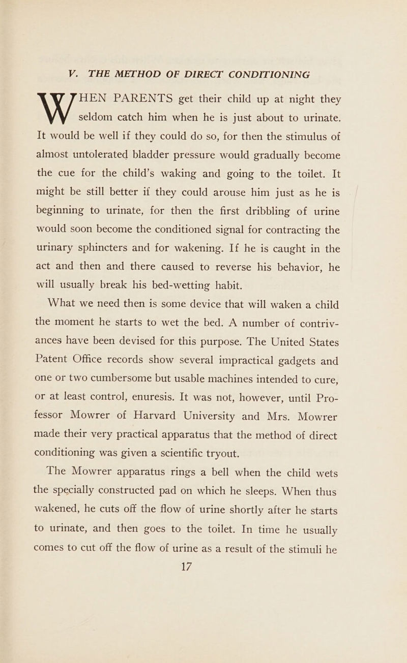 V. THE METHOD OF DIRECT CONDITIONING AVA PARENTS get their child up at night they seldom catch him when he is just about to urinate. It would be well if they could do so, for then the stimulus of almost untolerated bladder pressure would gradually become the cue for the child’s waking and going to the toilet. It might be still better if they could arouse him just as he is beginning to urinate, for then the first dribbling of urine would soon become the conditioned signal for contracting the urinary sphincters and for wakening. If he is caught in the act and then and there caused to reverse his behavior, he will usually break his bed-wetting habit. What we need then is some device that will waken a child the moment he starts to wet the bed. A number of contriv- ances have been devised for this purpose. The United States Patent Office records show several impractical gadgets and one or two cumbersome but usable machines intended to cure, or at least control, enuresis. It was not, however, until Pro- fessor Mowrer of Harvard University and Mrs. Mowrer made their very practical apparatus that the method of direct conditioning was given a scientific tryout. The Mowrer apparatus rings a bell when the child wets the specially constructed pad on which he sleeps. When thus wakened, he cuts off the flow of urine shortly after he starts to urinate, and then goes to the toilet. In time he usually comes to cut off the flow of urine as a result of the stimuli he