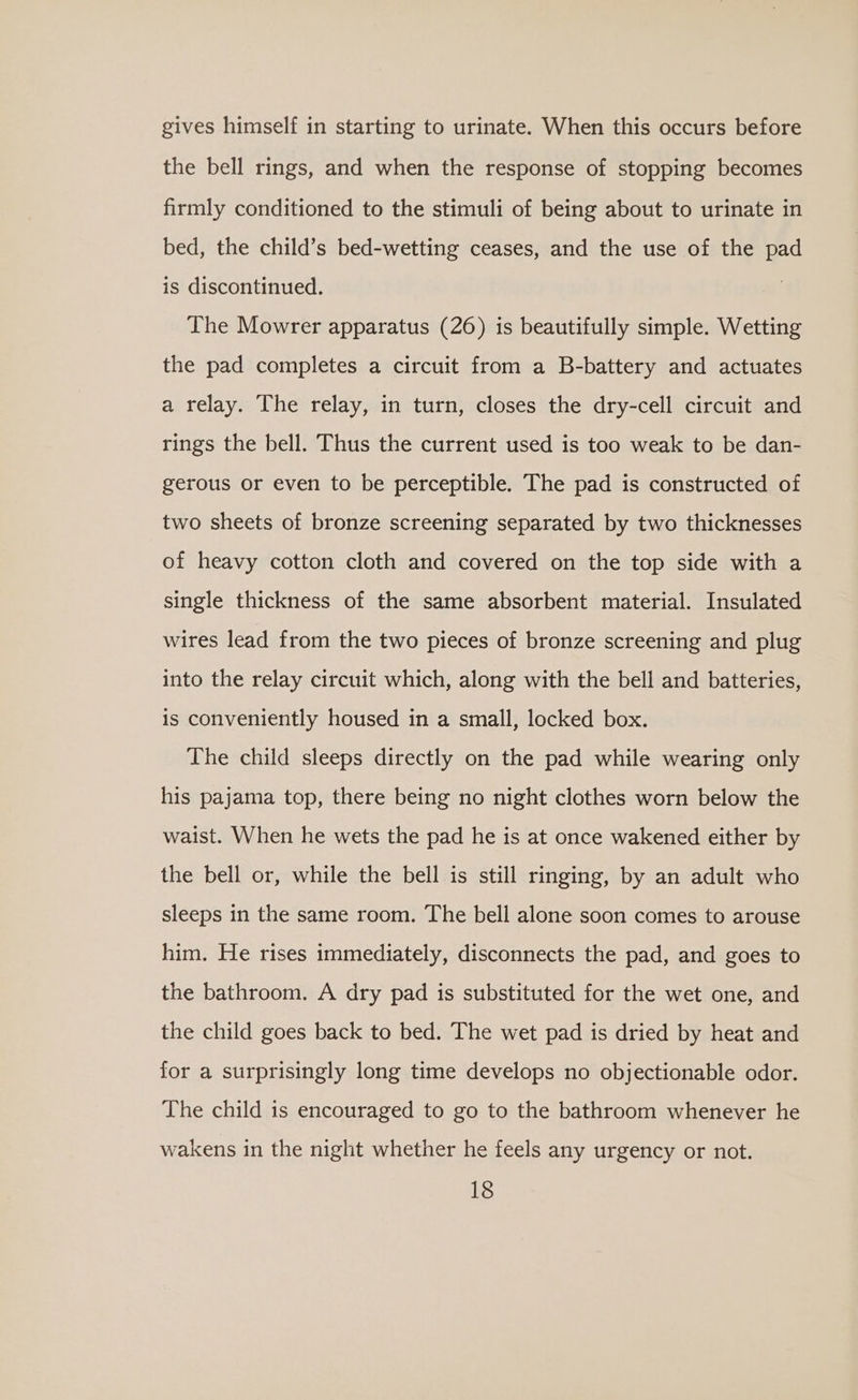 gives himself in starting to urinate. When this occurs before the bell rings, and when the response of stopping becomes firmly conditioned to the stimuli of being about to urinate in bed, the child’s bed-wetting ceases, and the use of the pad is discontinued. | The Mowrer apparatus (26) is beautifully simple. Wetting the pad completes a circuit from a B-battery and actuates a relay. The relay, in turn, closes the dry-cell circuit and rings the bell. Thus the current used is too weak to be dan- gerous or even to be perceptible. The pad is constructed of two sheets of bronze screening separated by two thicknesses of heavy cotton cloth and covered on the top side with a single thickness of the same absorbent material. Insulated wires lead from the two pieces of bronze screening and plug into the relay circuit which, along with the bell and batteries, is conveniently housed in a small, locked box. The child sleeps directly on the pad while wearing only his pajama top, there being no night clothes worn below the waist. When he wets the pad he is at once wakened either by the bell or, while the bell is still ringing, by an adult who sleeps in the same room. The bell alone soon comes to arouse him. He rises immediately, disconnects the pad, and goes to the bathroom. A dry pad is substituted for the wet one, and the child goes back to bed. The wet pad is dried by heat and for a surprisingly long time develops no objectionable odor. The child is encouraged to go to the bathroom whenever he wakens in the night whether he feels any urgency or not.