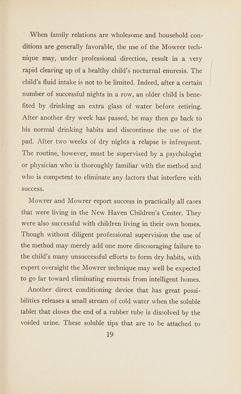 When family relations are wholesome and household con- ditions are generally favorable, the use of the Mowrer tech- nique may, under professional direction, result in a very rapid clearing up of a healthy child’s nocturnal enuresis. The child’s fluid intake is not to be limited. Indeed, after a certain number of successful nights in a row, an older child is bene- fited by drinking an extra glass of water before retiring. After another dry week has passed, he may then go back to his normal drinking habits and discontinue the use of the pad. After two weeks of dry nights a relapse is infrequent. The routine, however, must be supervised by a psychologist or physician who is thoroughly familiar with the method and who is competent to eliminate any factors that interfere with SUCCESS. Mowrer and Mowrer report success in practically all cases that were living in the New Haven Children’s Center. They were also successful with children living in their own homes. Though without diligent professional supervision the use of the method may merely add one more discouraging failure to the child’s many unsuccessful efforts to form dry habits, with expert oversight the Mowrer technique may well be expected to go far toward eliminating enuresis from intelligent homes. Another direct conditioning device that has great possi- bilities releases a small stream of cold water when the soluble tablet that closes the end of a rubber tube is dissolved by the voided urine. These soluble tips that are to be attached to