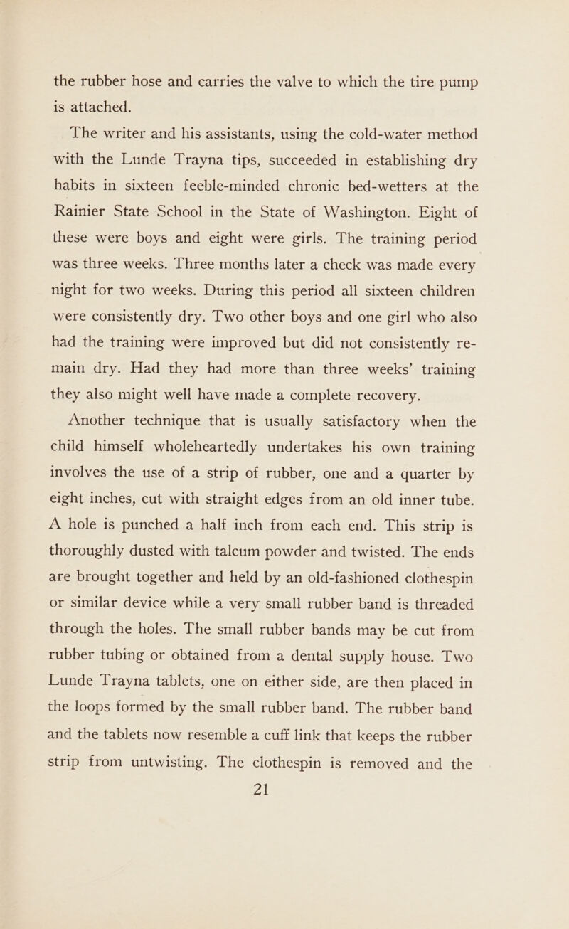 the rubber hose and carries the valve to which the tire pump is attached. The writer and his assistants, using the cold-water method with the Lunde Trayna tips, succeeded in establishing dry habits in sixteen feeble-minded chronic bed-wetters at the Rainier State School in the State of Washington. Eight of these were boys and eight were girls. The training period was three weeks. Three months later a check was made every night for two weeks. During this period all sixteen children were consistently dry. Two other boys and one girl who also had the training were improved but did not consistently re- main dry. Had they had more than three weeks’ training they also might well have made a complete recovery. Another technique that is usually satisfactory when the child himself wholeheartedly undertakes his own training involves the use of a strip of rubber, one and a quarter by eight inches, cut with straight edges from an old inner tube. A hole is punched a half inch from each end. This strip is thoroughly dusted with talcum powder and twisted. The ends are brought together and held by an old-fashioned clothespin or similar device while a very small rubber band is threaded through the holes. The small rubber bands may be cut from rubber tubing or obtained from a dental supply house. Two Lunde Trayna tablets, one on either side, are then placed in the loops formed by the small rubber band. The rubber band and the tablets now resemble a cuff link that keeps the rubber strip from untwisting. The clothespin is removed and the