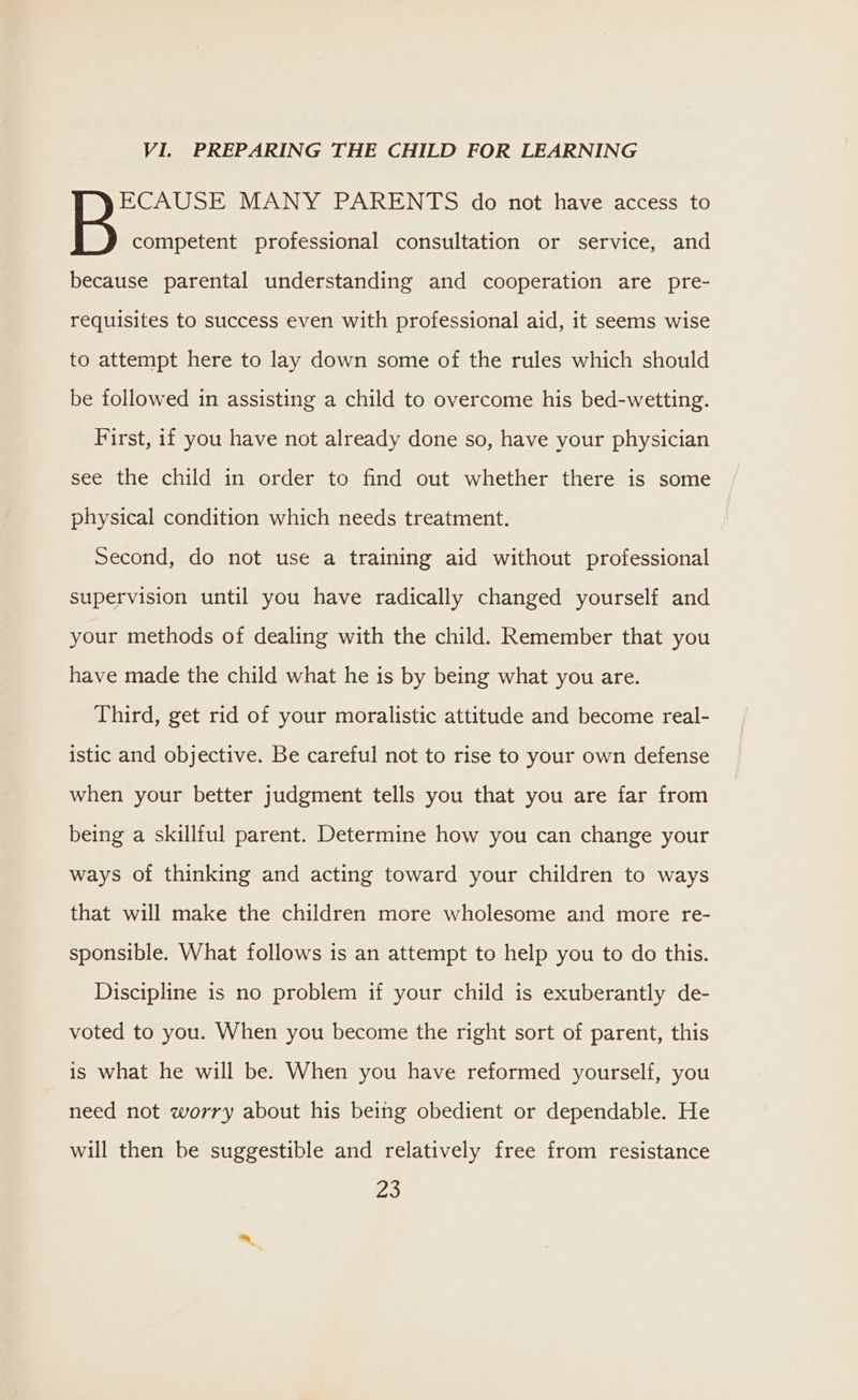 VI. PREPARING THE CHILD FOR LEARNING ECAUSE MANY PARENTS do not have access to B competent professional consultation or service, and because parental understanding and cooperation are pre- requisites to success even with professional aid, it seems wise to attempt here to lay down some of the rules which should be followed in assisting a child to overcome his bed-wetting. First, if you have not already done so, have your physician see the child in order to find out whether there is some physical condition which needs treatment. Second, do not use a training aid without professional supervision until you have radically changed yourself and your methods of dealing with the child. Remember that you have made the child what he is by being what you are. Third, get rid of your moralistic attitude and become real- istic and objective. Be careful not to rise to your own defense when your better judgment tells you that you are far from being a skillful parent. Determine how you can change your ways of thinking and acting toward your children to ways that will make the children more wholesome and more re- sponsible. What follows is an attempt to help you to do this. Discipline 1s no problem if your child is exuberantly de- voted to you. When you become the right sort of parent, this is what he will be. When you have reformed yourself, you need not worry about his being obedient or dependable. He will then be suggestible and relatively free from resistance