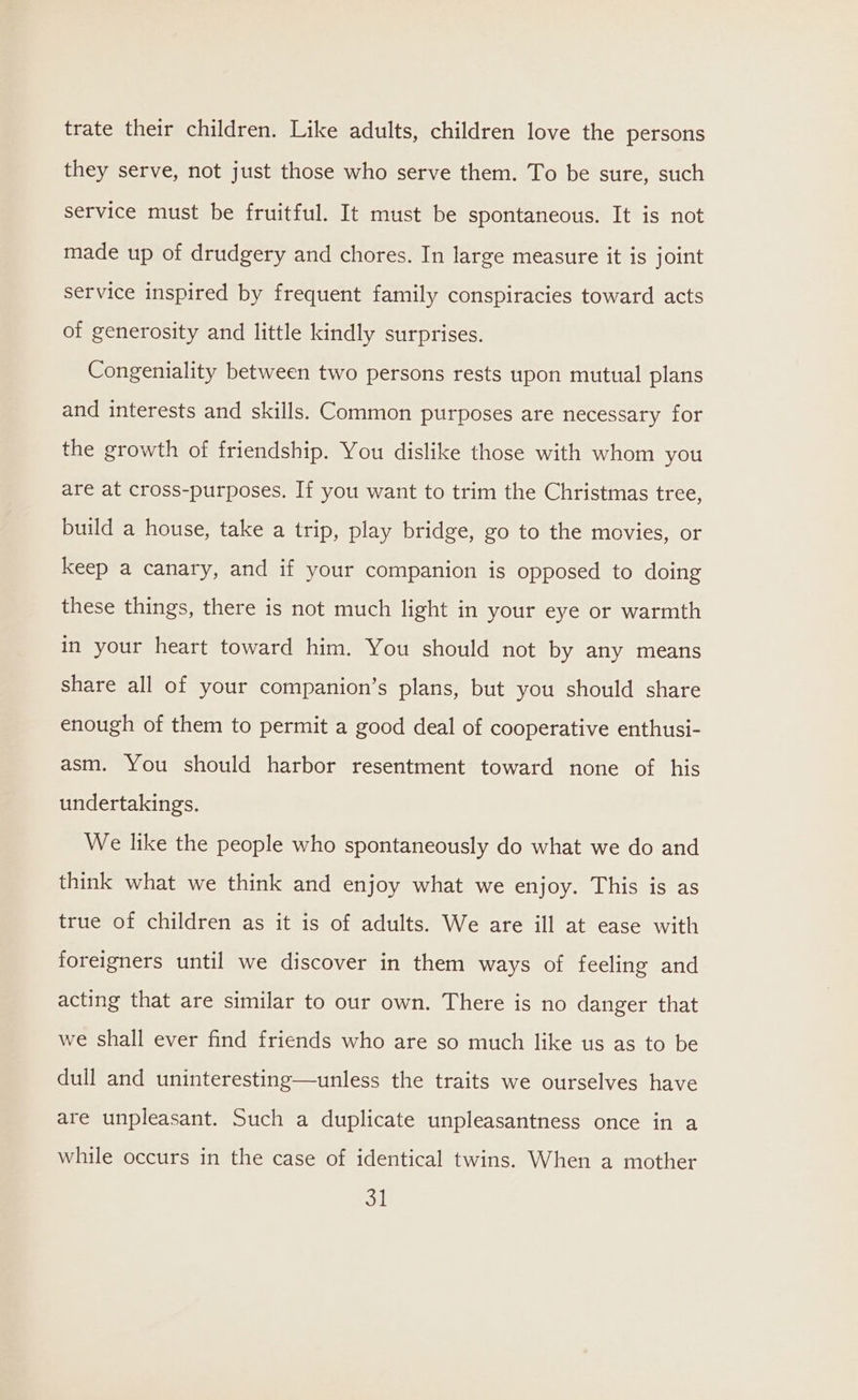 trate their children. Like adults, children love the persons they serve, not just those who serve them. To be sure, such service must be fruitful. It must be spontaneous. It is not made up of drudgery and chores. In large measure it is joint service inspired by frequent family conspiracies toward acts of generosity and little kindly surprises. Congeniality between two persons rests upon mutual plans and interests and skills. Common purposes are necessary for the growth of friendship. You dislike those with whom you are at cross-purposes. If you want to trim the Christmas tree, build a house, take a trip, play bridge, go to the movies, or keep a canary, and if your companion is opposed to doing these things, there is not much light in your eye or warmth in your heart toward him. You should not by any means share all of your companion’s plans, but you should share enough of them to permit a good deal of cooperative enthusi- asm. You should harbor resentment toward none of his undertakings. We like the people who spontaneously do what we do and think what we think and enjoy what we enjoy. This is as true of children as it is of adults. We are ill at ease with foreigners until we discover in them ways of feeling and acting that are similar to our own. There is no danger that we shall ever find friends who are so much like us as to be dull and uninteresting—unless the traits we ourselves have are unpleasant. Such a duplicate unpleasantness once in a while occurs in the case of identical twins. When a mother ou