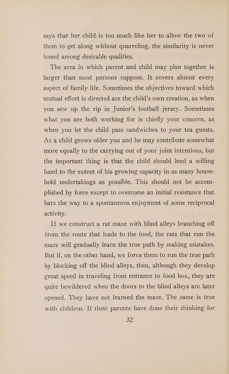 says that her child is too much like her to allow the two of them to get along without quarreling, the similarity is never found among desirable qualities. The area in which parent and child may plan together is larger than most persons suppose. It covers almost every aspect of family life. Sometimes the objectives toward which mutual effort is directed are the child’s own creation, as when you sew up the rip in Junior’s football jersey. Sometimes what you are both working for is chiefly your concern, as when you let the child pass sandwiches to your tea guests. As a child grows older you and he may contribute somewhat more equally to the carrying out of your joint intentions, but the important thing is that the child should lend a willing hand to the extent of his growing capacity in as many house- hold undertakings as possible. This should not be accom- plished by force except to overcome an initial resistance that bars the way to a spontaneous enjoyment of some reciprocal activity. If we construct a rat maze with blind alleys branching off from the route that leads to the food, the rats that run the maze will gradually learn the true path by making mistakes. But if, on the other hand, we force them to run the true path by blocking off the blind alleys, then, although they develop great speed in traveling from entrance to food box, they are quite bewildered when the doors to the blind alleys are later opened. They have not learned the maze. The same is true with children. If their parents have done their thinking for a,