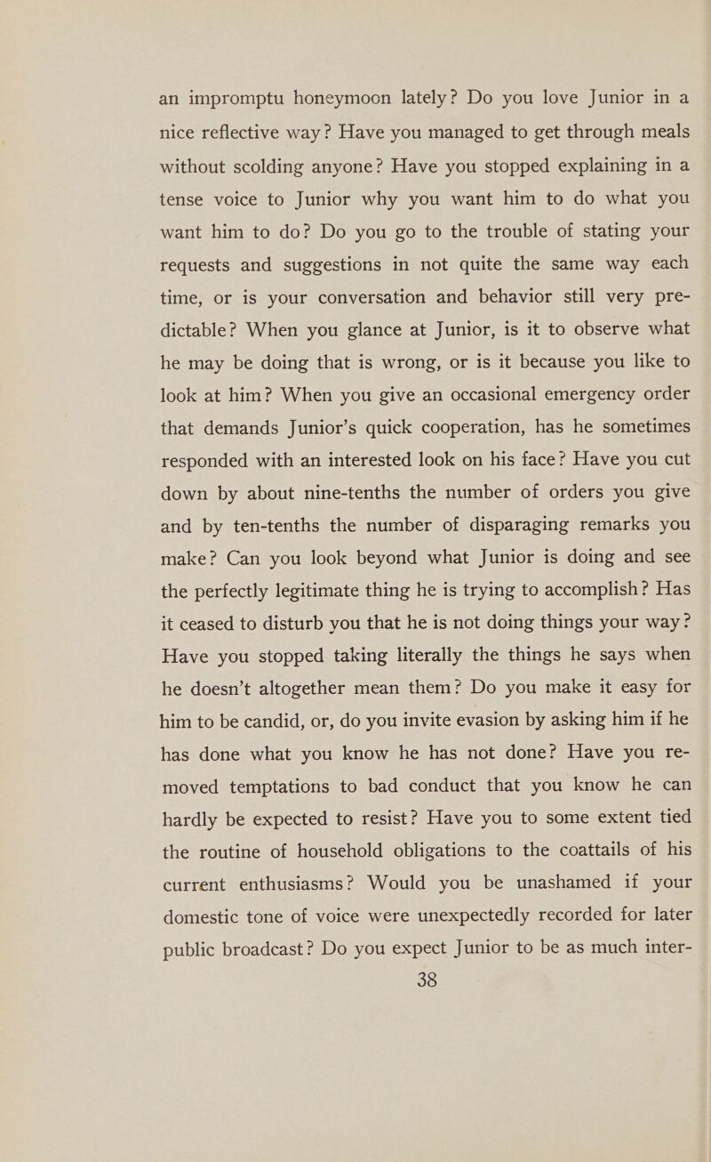 an impromptu honeymoon lately? Do you love Junior in a nice reflective way? Have you managed to get through meals without scolding anyone? Have you stopped explaining in a tense voice to Junior why you want him to do what you want him to do? Do you go to the trouble of stating your requests and suggestions in not quite the same way each time, or is your conversation and behavior still very pre- dictable? When you glance at Junior, is it to observe what he may be doing that is wrong, or is it because you like to look at him? When you give an occasional emergency order that demands Junior’s quick cooperation, has he sometimes responded with an interested look on his face? Have you cut down by about nine-tenths the number of orders you give and by ten-tenths the number of disparaging remarks you make? Can you look beyond what Junior is doing and see the perfectly legitimate thing he is trying to accomplish? Has it ceased to disturb you that he is not doing things your way? Have you stopped taking literally the things he says when he doesn’t altogether mean them? Do you make it easy for him to be candid, or, do you invite evasion by asking him if he has done what you know he has not done? Have you re- moved temptations to bad conduct that you know he can hardly be expected to resist? Have you to some extent tied the routine of household obligations to the coattails of his current enthusiasms? Would you be unashamed if your domestic tone of voice were unexpectedly recorded for later public broadcast? Do you expect Junior to be as much inter-