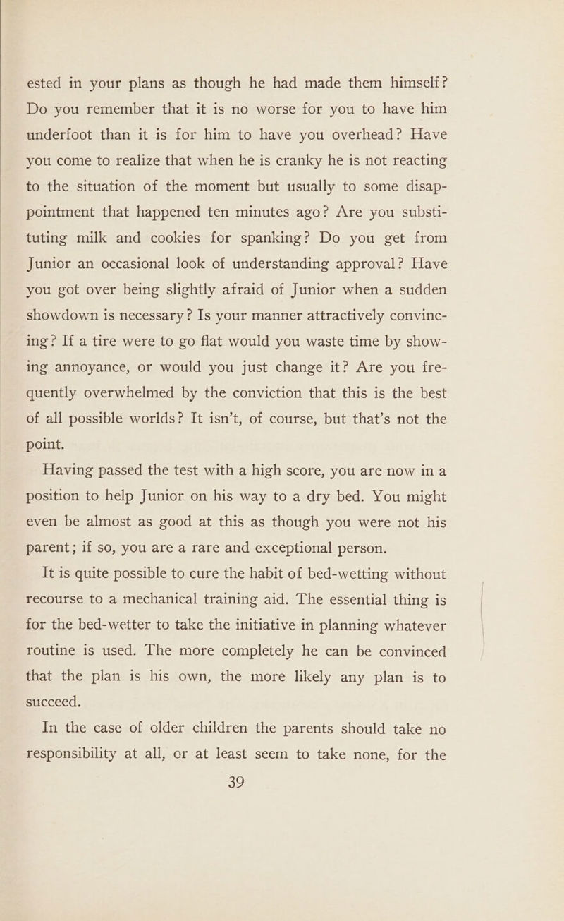ested in your plans as though he had made them himself? Do you remember that it is no worse for you to have him underfoot than it is for him to have you overhead? Have you come to realize that when he is cranky he is not reacting to the situation of the moment but usually to some disap- pointment that happened ten minutes ago? Are you substi- tuting milk and cookies for spanking? Do you get from Junior an occasional look of understanding approval? Have you got over being slightly afraid of Junior when a sudden showdown is necessary? Is your manner attractively convinc- ing? If a tire were to go flat would you waste time by show- ing annoyance, or would you just change it? Are you fre- quently overwhelmed by the conviction that this is the best of all possible worlds? It isn’t, of course, but that’s not the point. Having passed the test with a high score, you are now ina position to help Junior on his way to a dry bed. You might even be almost as good at this as though you were not his parent; if so, you are a rare and exceptional person. It is quite possible to cure the habit of bed-wetting without recourse to a mechanical training aid. The essential thing is for the bed-wetter to take the initiative in planning whatever routine is used. The more completely he can be convinced that the plan is his own, the more likely any plan is to succeed. In the case of older children the parents should take no responsibility at all, or at least seem to take none, for the