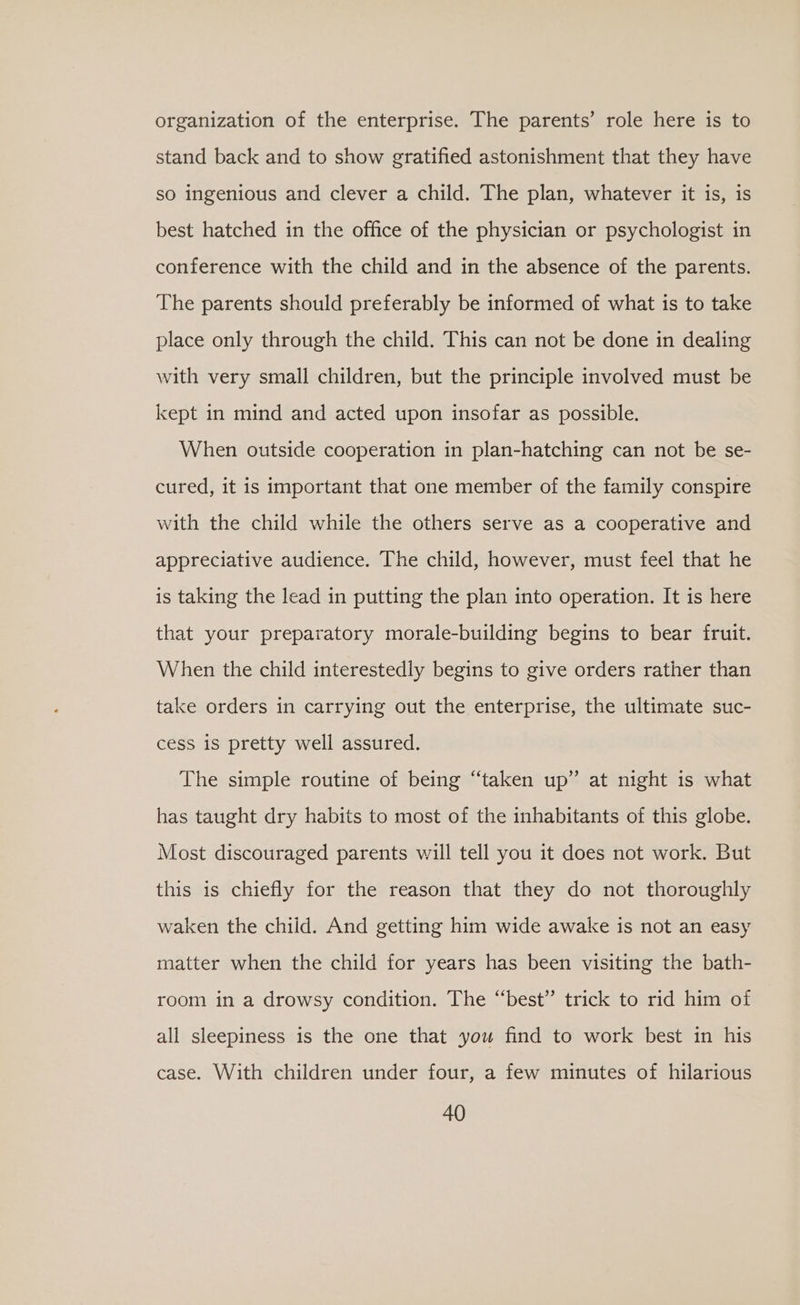 organization of the enterprise. The parents’ role here is to stand back and to show gratified astonishment that they have so ingenious and clever a child. The plan, whatever it is, is best hatched in the office of the physician or psychologist in conference with the child and in the absence of the parents. The parents should preferably be informed of what is to take place only through the child. This can not be done in dealing with very small children, but the principle involved must be kept in mind and acted upon insofar as possible. When outside cooperation in plan-hatching can not be se- cured, it is important that one member of the family conspire with the child while the others serve as a cooperative and appreciative audience. The child, however, must feel that he is taking the lead in putting the plan into operation. It is here that your preparatory morale-building begins to bear fruit. When the child interestedly begins to give orders rather than take orders in carrying out the enterprise, the ultimate suc- cess is pretty well assured. The simple routine of being ‘taken up” at night is what has taught dry habits to most of the inhabitants of this globe. Most discouraged parents will tell you it does not work. But this is chiefly for the reason that they do not thoroughly waken the child. And getting him wide awake is not an easy matter when the child for years has been visiting the bath- room in a drowsy condition. The “best” trick to rid him of all sleepiness is the one that you find to work best in his case. With children under four, a few minutes of hilarious