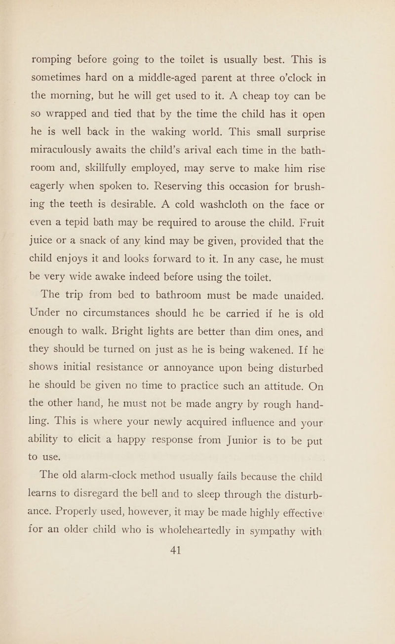 romping before going to the toilet is usually best. This is sometimes hard on a middle-aged parent at three o’clock in the morning, but he will get used to it. A cheap toy can be so wrapped and tied that by the time the child has it open he is well back in the waking world. This small surprise miraculously awaits the child’s arival each time in the bath- room and, skillfully employed, may serve to make him rise eagerly when spoken to. Reserving this occasion for brush- ing the teeth is desirable. A cold washcloth on the face or even a tepid bath may be required to arouse the child. Fruit juice or a snack of any kind may be given, provided that the child enjoys it and looks forward to it. In any case, he must be very wide awake indeed before using the toilet. The trip from bed to bathroom must be made unaided. Under no circumstances should he be carried if he is old enough to walk. Bright lights are better than dim ones, and they should be turned on just as he is being wakened. If he shows initial resistance or annoyance upon being disturbed he should be given no time to practice such an attitude. On the other hand, he must not be made angry by rough hand- ling. This is where your newly acquired influence and your ability to elicit a happy response from Junior is to be put to use. The old alarm-clock method usually fails because the child learns to disregard the bell and to sleep through the disturb- ance. Properly used, however, it may be made highly effective: for an older child who is wholeheartedly in sympathy with 4]