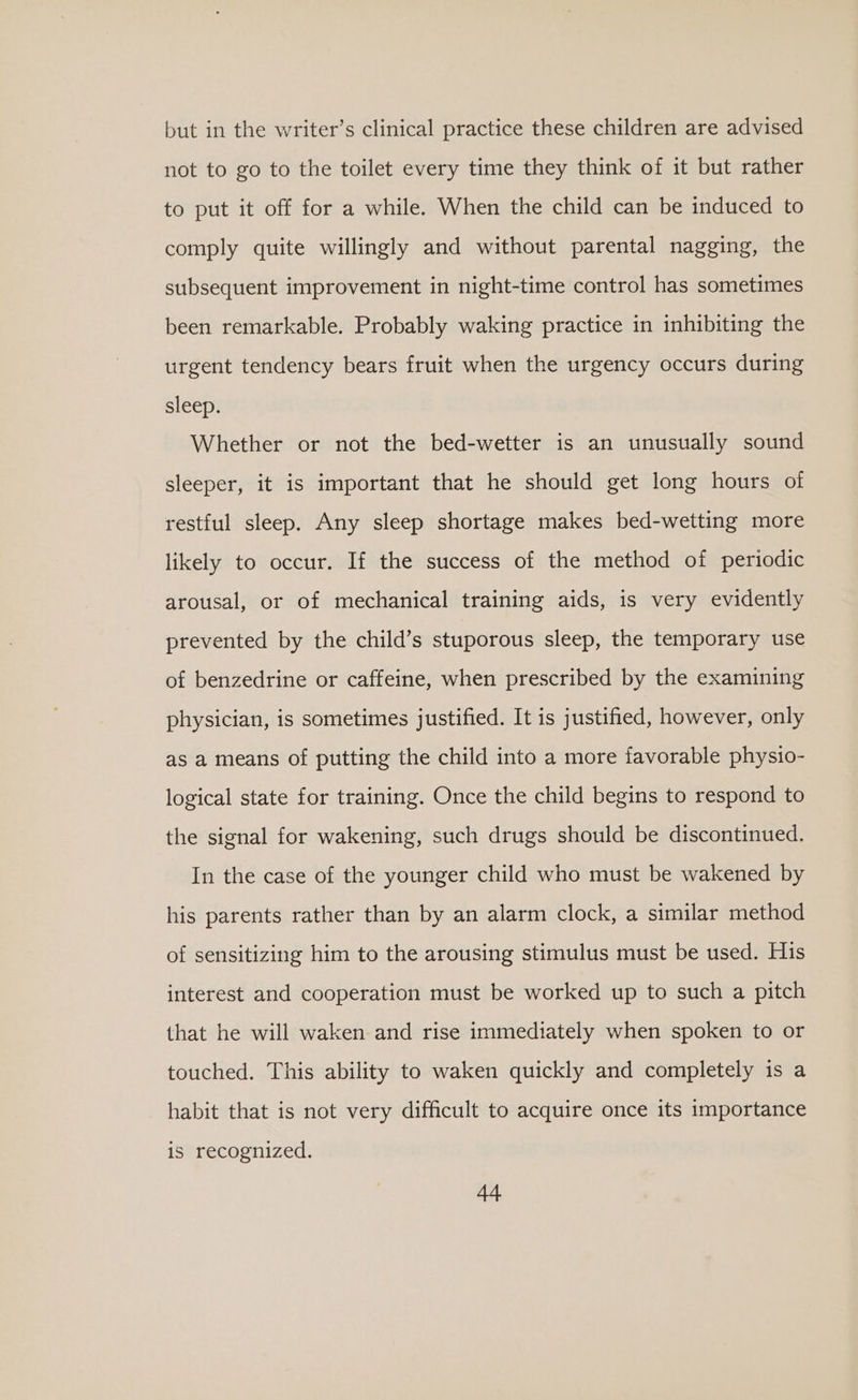 but in the writer’s clinical practice these children are advised not to go to the toilet every time they think of it but rather to put it off for a while. When the child can be induced to comply quite willingly and without parental nagging, the subsequent improvement in night-time control has sometimes been remarkable. Probably waking practice in inhibiting the urgent tendency bears fruit when the urgency occurs during sleep. Whether or not the bed-wetter is an unusually sound sleeper, it is important that he should get long hours of restful sleep. Any sleep shortage makes bed-wetting more likely to occur. If the success of the method of periodic arousal, or of mechanical training aids, is very evidently prevented by the child’s stuporous sleep, the temporary use of benzedrine or caffeine, when prescribed by the examining physician, is sometimes justified. It is justified, however, only as a means of putting the child into a more favorable physio- logical state for training. Once the child begins to respond to the signal for wakening, such drugs should be discontinued. In the case of the younger child who must be wakened by his parents rather than by an alarm clock, a similar method of sensitizing him to the arousing stimulus must be used. His interest and cooperation must be worked up to such a pitch that he will waken and rise immediately when spoken to or touched. This ability to waken quickly and completely is a habit that is not very difficult to acquire once its importance is recognized.