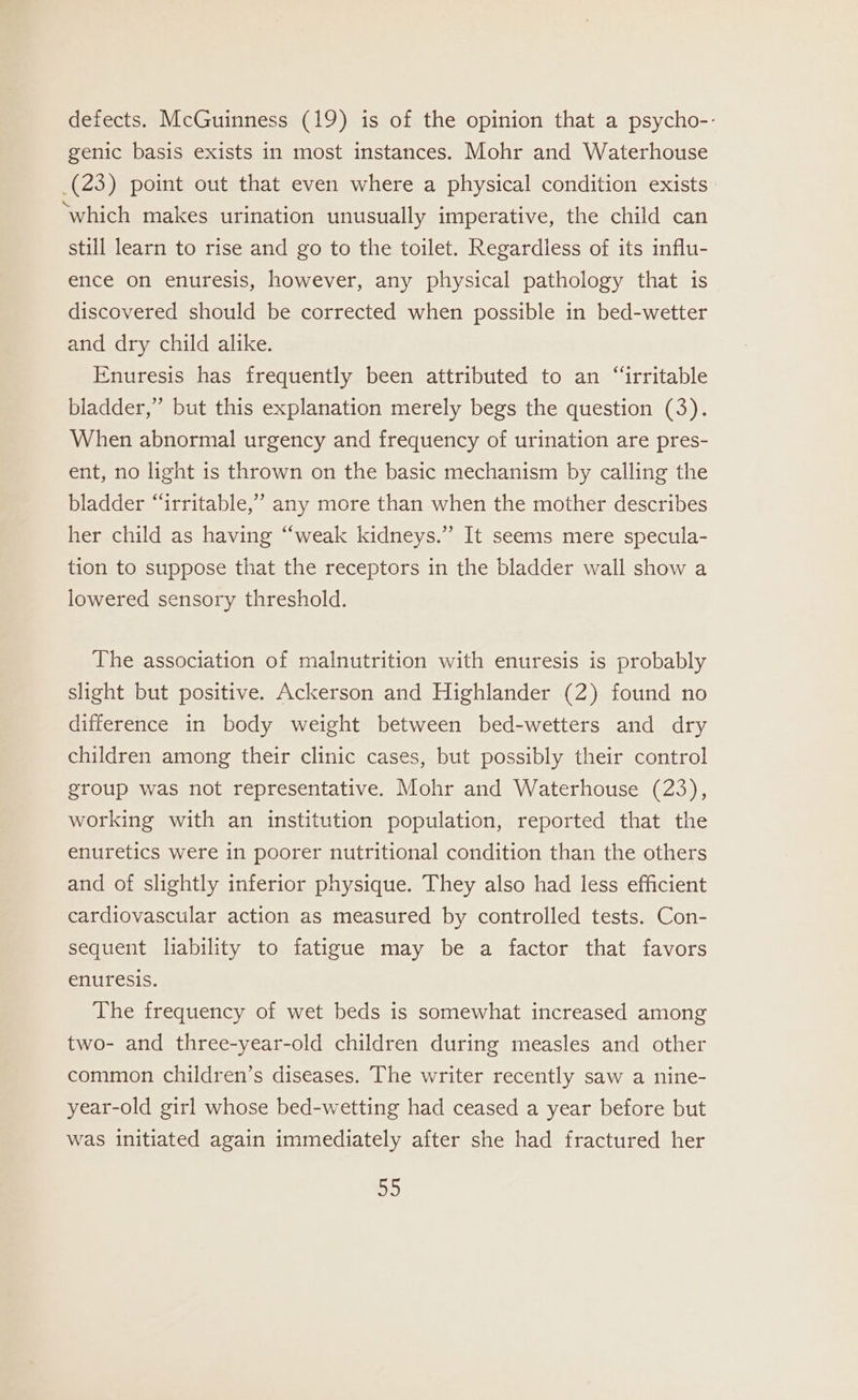 defects. McGuinness (19) is of the opinion that a psycho-- genic basis exists in most instances. Mohr and Waterhouse (23) point out that even where a physical condition exists ‘which makes urination unusually imperative, the child can still learn to rise and go to the toilet. Regardless of its influ- ence on enuresis, however, any physical pathology that is discovered should be corrected when possible in bed-wetter and dry child alike. Enuresis has frequently been attributed to an “irritable bladder,” but this explanation merely begs the question (3). When abnormal urgency and frequency of urination are pres- ent, no light is thrown on the basic mechanism by calling the bladder “irritable,” any more than when the mother describes her child as having “weak kidneys.” It seems mere specula- tion to suppose that the receptors in the bladder wall show a lowered sensory threshold. The association of malnutrition with enuresis is probably slight but positive. Ackerson and Highlander (2) found no difference in body weight between bed-wetters and dry children among their clinic cases, but possibly their control group was not representative. Mohr and Waterhouse (23), working with an institution population, reported that the enuretics were in poorer nutritional condition than the others and of slightly inferior physique. They also had less efficient cardiovascular action as measured by controlled tests. Con- sequent liability to fatigue may be a factor that favors enuresis. The frequency of wet beds is somewhat increased among two- and three-year-old children during measles and other common children’s diseases. The writer recently saw a nine- year-old girl whose bed-wetting had ceased a year before but was initiated again immediately after she had fractured her