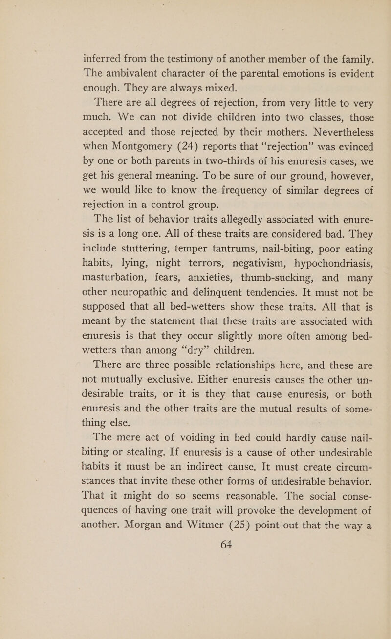 inferred from the testimony of another member of the family. The ambivalent character of the parental emotions is evident enough. They are always mixed. There are all degrees of rejection, from very little to very much. We can not divide children into two classes, those accepted and those rejected by their mothers. Nevertheless when Montgomery (24) reports that “rejection” was evinced by one or both parents in two-thirds of his enuresis cases, we get his general meaning. To be sure of our ground, however, we would like to know the frequency of similar degrees of rejection in a control group. The list of behavior traits allegedly associated with enure- sis is a long one. All of these traits are considered bad. They include stuttering, temper tantrums, nail-biting, poor eating habits, lying, night terrors, negativism, hypochondriasis, masturbation, fears, anxieties, thumb-sucking, and many other neuropathic and delinquent tendencies. It must not be supposed that all bed-wetters show these traits. All that is meant by the statement that these traits are associated with enuresis is that they occur slightly more often among bed- wetters than among “dry” children. There are three possible relationships here, and these are not mutually exclusive. Either enuresis causes the other un- desirable traits, or it is they that cause enuresis, or both enuresis and the other traits are the mutual results of some- thing else. The mere act of voiding in bed could hardly cause nail- biting or stealing. If enuresis is a cause of other undesirable habits it must be an indirect cause. It must create circum- stances that invite these other forms of undesirable behavior. That it might do so seems reasonable. The social conse- quences of having one trait will provoke the development of another. Morgan and Witmer (25) point out that the way a