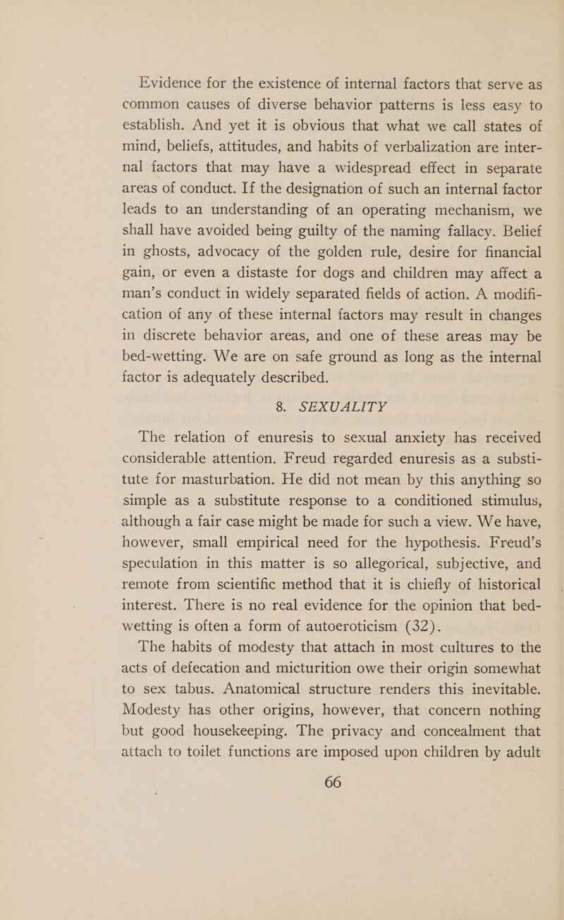 Evidence for the existence of internal factors that serve as common causes of diverse behavior patterns is less easy to establish. And yet it is obvious that what we call states of mind, beliefs, attitudes, and habits of verbalization are inter- nal factors that may have a widespread effect in separate areas of conduct. If the designation of such an internal factor leads to an understanding of an operating mechanism, we shall have avoided being guilty of the naming fallacy. Belief in ghosts, advocacy of the golden rule, desire for financial gain, or even a distaste for dogs and children may affect a man’s conduct in widely separated fields of action. A modifi- cation of any of these internal factors may result in changes in discrete behavior areas, and one of these areas may be bed-wetting. We are on safe ground as long as the internal factor is adequately described. O.- JEAUALTI The relation of enuresis to sexual anxiety has received considerable attention. Freud regarded enuresis as a substi- tute for masturbation. He did not mean by this anything so simple as a substitute response to a conditioned stimulus, although a fair case might be made for such a view. We have, however, small empirical need for the hypothesis. Freud’s speculation in this matter is so allegorical, subjective, and remote from scientific method that it is chiefly of historical interest. There is no real evidence for the opinion that bed- wetting 1s often a form of autoeroticism (32). The habits of modesty that attach in most cultures to the acts of defecation and micturition owe their origin somewhat to sex tabus. Anatomical structure renders this inevitable. Modesty has other origins, however, that concern nothing but good housekeeping. The privacy and concealment that attach to toilet functions are imposed upon children by adult