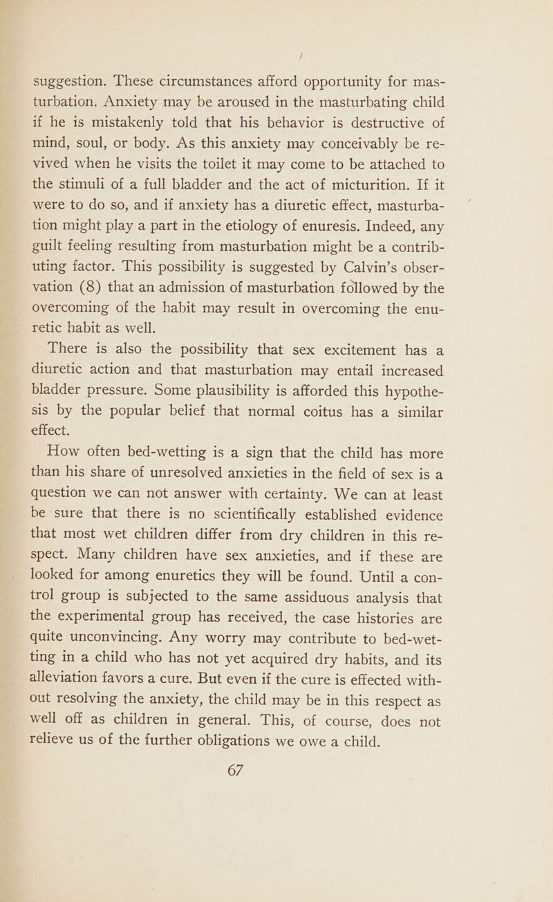 / suggestion. These circumstances afford opportunity for mas- turbation. Anxiety may be aroused in the masturbating child if he is mistakenly told that his behavior is destructive of mind, soul, or body. As this anxiety may conceivably be re- vived when he visits the toilet it may come to be attached to the stimuli of a full bladder and the act of micturition. If it were to do so, and if anxiety has a diuretic effect, masturba- tion might play a part in the etiology of enuresis. Indeed, any guilt feeling resulting from masturbation might be a contrib- uting factor. This possibility is suggested by Calvin’s obser- vation (8) that an admission of masturbation followed by the overcoming of the habit may result in overcoming the enu- retic habit as well. There is also the possibility that sex excitement has a diuretic action and that masturbation may entail increased bladder pressure. Some plausibility is afforded this hypothe- sis by the popular belief that normal coitus has a similar effect. How often bed-wetting is a sign that the child has more than his share of unresolved anxieties in the field of sex is a question we can not answer with certainty. We can at least be sure that there is no scientifically established evidence that most wet children differ from dry children in this re- spect. Many children have sex anxieties, and if these are looked for among enuretics they will be found. Until a con- trol group is subjected to the same assiduous analysis that the experimental group has received, the case histories are quite unconvincing. Any worry may contribute to bed-wet- ting in a child who has not yet acquired dry habits, and its alleviation favors a cure. But even if the cure is effected with- out resolving the anxiety, the child may be in this respect as well off as children in general. This, of course, does not relieve us of the further obligations we owe a child.