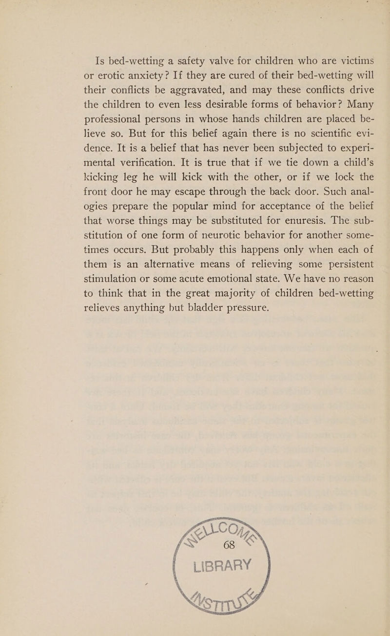 Is bed-wetting a safety valve for children who are victims or erotic anxiety? If they are cured of their bed-wetting will their conflicts be aggravated, and may these conflicts drive the children to even less desirable forms of behavior? Many professional persons in whose hands children are placed be- lieve so. But for this belief again there is no scientific evi- dence. It is a belief that has never been subjected to experi- mental verification. It is true that if we tie down a child’s kicking leg he will kick with the other, or if we lock the front door he may escape through the back door. Such anal- ogies prepare the popular mind for acceptance of the belief that worse things may be substituted for enuresis. The sub- stitution of one form of neurotic behavior for another some- times occurs. But probably this happens only when each of them is an alternative means of relieving some persistent stimulation or some acute emotional state. We have no reason to think that in the great majority of children bed-wetting relieves anything but bladder pressure. 3 PT : ts Re, 4 “Oh