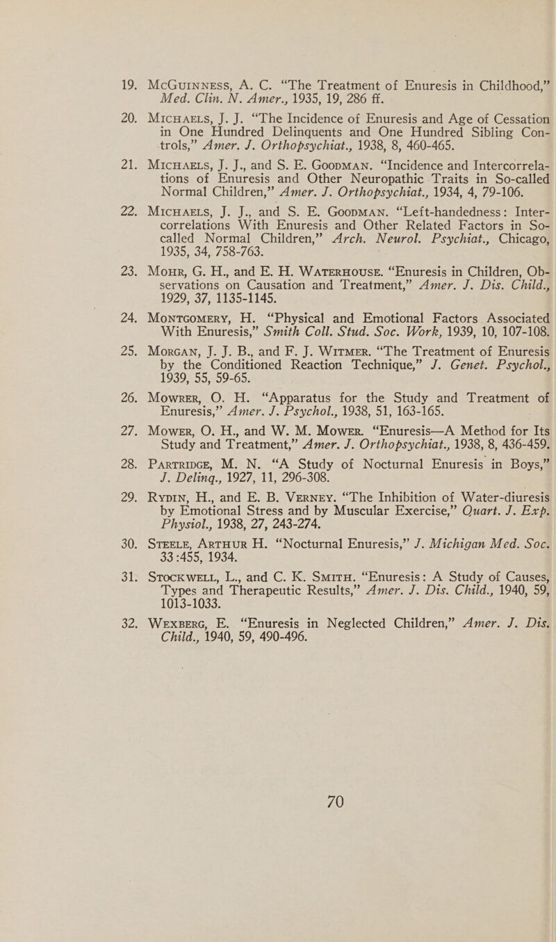 McGuinness, A. C. “The Treatment of Enuresis in Childhood,” Med. Clin. N. Amer., 1935, 19, 286 ff. MicHaets, J. J. “The Incidence of Enuresis and Age of Cessation in One Hundred Delinquents and One Hundred Sibling Con- trols,” Amer. J. Orthopsychiat., 1938, 8, 460-465. MicHaeEts, J. J., and S. E. Goopman. “Incidence and Intercorrela- tions of Enuresis and Other Neuropathic Traits in So-called Normal Children,” Amer. J. Orthopsychiat., 1934, 4, 79-106. MicwHaets, J. J., and S. E. Goopman. “Left-handedness: Inter- correlations With Enuresis and Other Related Factors in So- called Normal Children,” Arch. Neurol. Psychiat., Chicago, 1935, 34, 758-763. Monk, G. H., and E. H. Waternouse. “Enuresis in Children, Ob- servations on Causation and Treatment,” Amer. J. Dis. Child., 1929, 37, 1135-1145. MontcoMery, H. “Physical and Emotional Factors Associated With Enuresis,” Smith Coll. Stud. Soc. Work, 1939, 10, 107-108. Morcan, J. J. B., and F. J. Witmer. “The Treatment of Enuresis by the Conditioned Reaction Technique,” J. Genet. Psychol., 1939, 55, 59-65. Mowrer, O. H. “Apparatus for the Study and Treatment of Enuresis,” Amer. J. Psychol., 1938, 51, 163-165. Mower, O. H., and W. M. Mower. “Enuresis—A Method for Its Study and Treatment,” Amer. J. Orthopsychiat., 1938, 8, 436-459. Partripce, M. N. “A Study of Nocturnal Enuresis in Boys,” J. Deling., 1927, 11, 296-308. Ryopin, H., and E. B. Verney. “The Inhibition of Water-diuresis by Emotional Stress and by Muscular Exercise,” Quart. J. Exp. Physiol., 1938, 27, 243-274. STEELE, ARTHUR H. “Nocturnal Enuresis,” J. Michigan Med. Soc. 33 :455, 1934. STOcKWELL, L., and C. K. Smiru. “Enuresis: A Study of Causes, Types and Therapeutic Results,” Amer. J. Dis. Child., 1940, 59, 1013-1033. Wexserc, E. “Enuresis in Neglected Children,” Amer. J. Dis. Child., 1940, 59, 490-496.