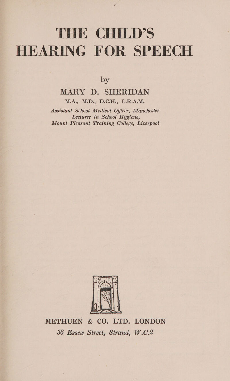 THE CHILD’S HEARING FOR SPEECH by MARY D. SHERIDAN M.A., M.D., D.C.H., L.R.A.M. Assistant School Medical Officer, Manchester Lecturer in School Hygiene, Mount Pleasant Training College, Liverpool