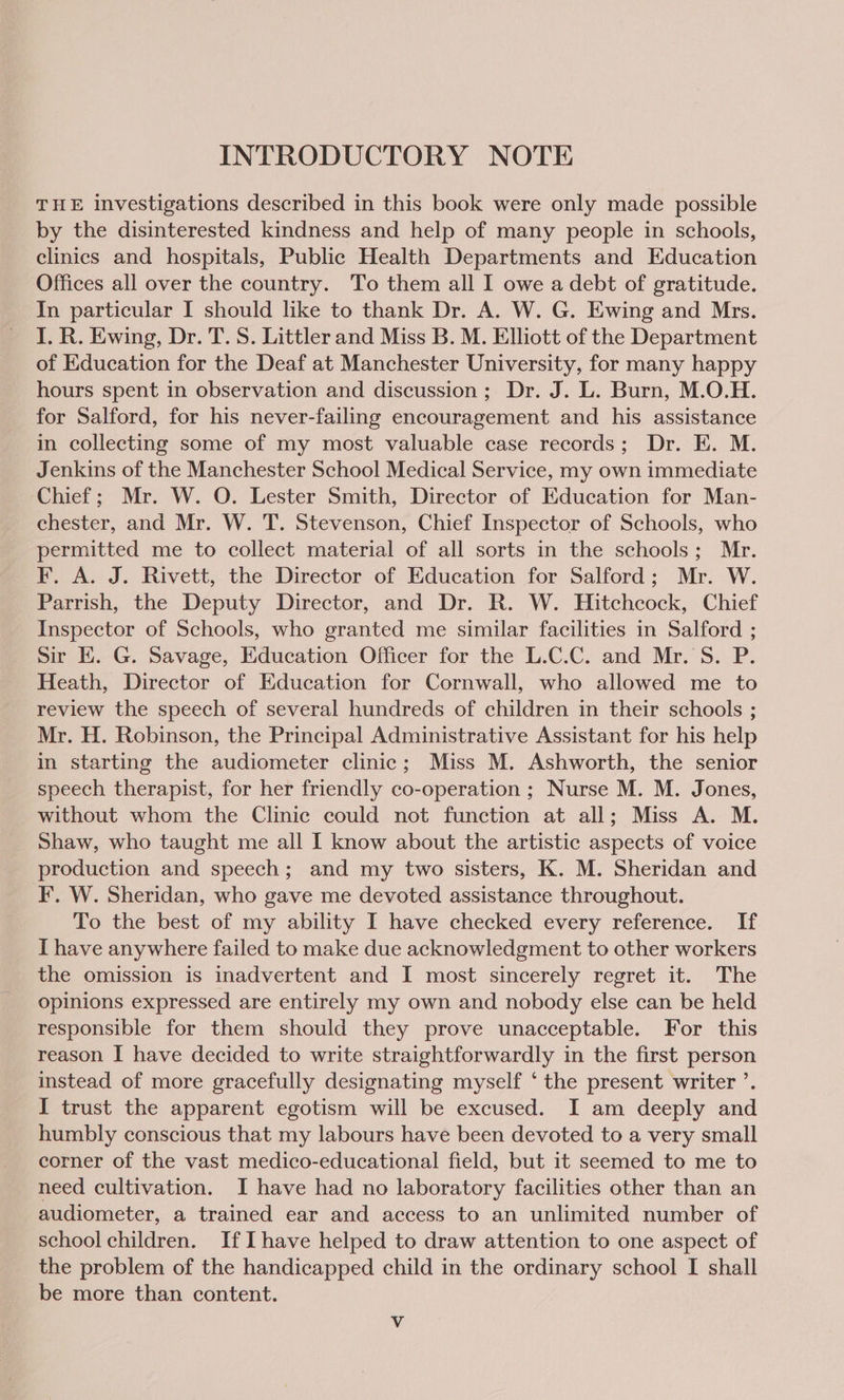 INTRODUCTORY NOTE THE investigations described in this book were only made possible by the disinterested kindness and help of many people in schools, clinics and hospitals, Public Health Departments and Education Offices all over the country. To them all I owe a debt of gratitude. In particular I should like to thank Dr. A. W. G. Ewing and Mrs. I. R. Ewing, Dr. T. S. Littler and Miss B. M. Elhott of the Department of Education for the Deaf at Manchester University, for many happy hours spent in observation and discussion; Dr. J. L. Burn, M.O.H. for Salford, for his never-failing encouragement and his assistance in collecting some of my most valuable case records; Dr. E. M. Jenkins of the Manchester School Medical Service, my own immediate Chief; Mr. W. QO. Lester Smith, Director of Education for Man- chester, and Mr. W. T. Stevenson, Chief Inspector of Schools, who permitted me to collect material of all sorts in the schools; Mr. F. A. J. Rivett, the Director of Education for Salford; Mr. W. Parrish, the Deputy Director, and Dr. R. W. Hitchcock, Chief Inspector of Schools, who granted me similar facilities in Salford ; Sir KE. G. Savage, Education Officer for the L.C.C. and Mr. S. P. Heath, Director of Education for Cornwall, who allowed me to review the speech of several hundreds of children in their schools ; Mr. H. Robinson, the Principal Administrative Assistant for his help in starting the audiometer clinic; Miss M. Ashworth, the senior speech therapist, for her friendly co-operation ; Nurse M. M. Jones, without whom the Clinic could not function at all; Miss A. M. Shaw, who taught me all I know about the artistic aspects of voice production and speech; and my two sisters, K. M. Sheridan and F. W. Sheridan, who gave me devoted assistance throughout. To the best of my ability I have checked every reference. If I have anywhere failed to make due acknowledgment to other workers the omission is inadvertent and I most sincerely regret it. The opinions expressed are entirely my own and nobody else can be held responsible for them should they prove unacceptable. For this reason I have decided to write straightforwardly in the first person instead of more gracefully designating myself ‘the present writer ’. I trust the apparent egotism will be excused. I am deeply and humbly conscious that my labours have been devoted to a very small corner of the vast medico-educational field, but it seemed to me to need cultivation. I have had no laboratory facilities other than an audiometer, a trained ear and access to an unlimited number of school children. If Ihave helped to draw attention to one aspect of the problem of the handicapped child in the ordinary school I shall be more than content.
