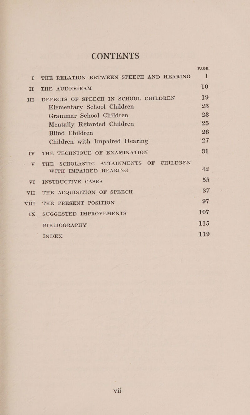 III IV CONTENTS THE RELATION BETWEEN SPEECH AND HEARING THE AUDIOGRAM DEFECTS OF SPEECH IN SCHOOL CHILDREN Elementary School Children Grammar School Children Mentally Retarded Children Blind Children Children with Impaired Hearing THE TECHNIQUE OF EXAMINATION THE SCHOLASTIC ATTAINMENTS OF CHILDREN WITH IMPAIRED HEARING INSTRUCTIVE CASES THE ACQUISITION OF SPEECH THE PRESENT POSITION SUGGESTED IMPROVEMENTS BIBLIOGRAPHY INDEX Vil 107 115 119