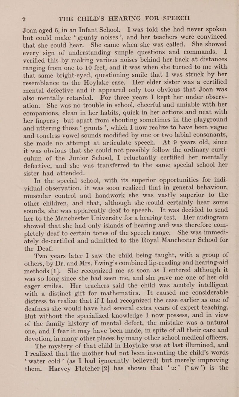 Joan aged 6, in an Infant School. I was told she had never spoken but could make ‘ grunty noises’, and her teachers were convinced that she could hear. She came when she was called. She showed every sign of understanding simple questions and commands. I verified this by making various noises behind her back at distances ranging from one to 10 feet, and it was when she turned to me with that same bright-eyed, questioning smile that I was struck by her resemblance to the Hoylake case. Her elder sister was a certified mental defective and it appeared only too obvious that Joan was also mentally retarded. For three years I kept her under observ- ation. She was no trouble in school, cheerful and amiable with her companions, clean in her habits, quick in her actions and neat with her fingers; but apart from shouting sometimes in the playground and uttering those ‘ grunts ’, which I now realize to have been vague and toneless vowel sounds modified by one or two labial consonants, she made no attempt at articulate speech. At 9 years old, since it was obvious that she could not possibly follow the ordinary curri- culum of the Junior School, I reluctantly certified her mentally defective, and she was transferred to the same special school her sister had attended. In the special school, with its superior opportunities for indi- vidual observation, it was soon realized that in general behaviour, muscular control and handwork she was vastly superior to the other children, and that, although she »could certainly hear some sounds, she was apparently deaf to speech. It was decided to send her to the Manchester University for a hearing test. Her audiogram showed that she had only islands of hearing and was therefore com- pletely deaf to certain tones of the speech range. She was immedi- ately de-certified and admitted to the Royal Manchester School for the Deaf. Two years later I saw the child being taught, with a group of others, by Dr. and Mrs. Ewing’s combined lip-reading and hearing-aid methods [1]. She recognized me as soon as I entered although it was so long since she had seen me, and she gave me one of her old eager smiles. Her teachers said the child was acutely intelligent with a distinct gift for mathematics. It caused me considerable distress to realize that if I had recognized the case earlier as one of deafness she would have had several extra years of expert teaching. But without the specialized knowledge I now possess, and in view of the family history of mental defect, the mistake was a natural one, and I fear it may have been made, in spite of all their care and devotion, in many other places by many other school medical officers. The mystery of that child in Hoylake was at last illumined, and I realized that the mother had not been inventing the child’s words ‘water cold’ (as I had ignorantly believed) but merely improving them. Harvey Fletcher [2] has shown that ‘o:’ (‘aw’) is the