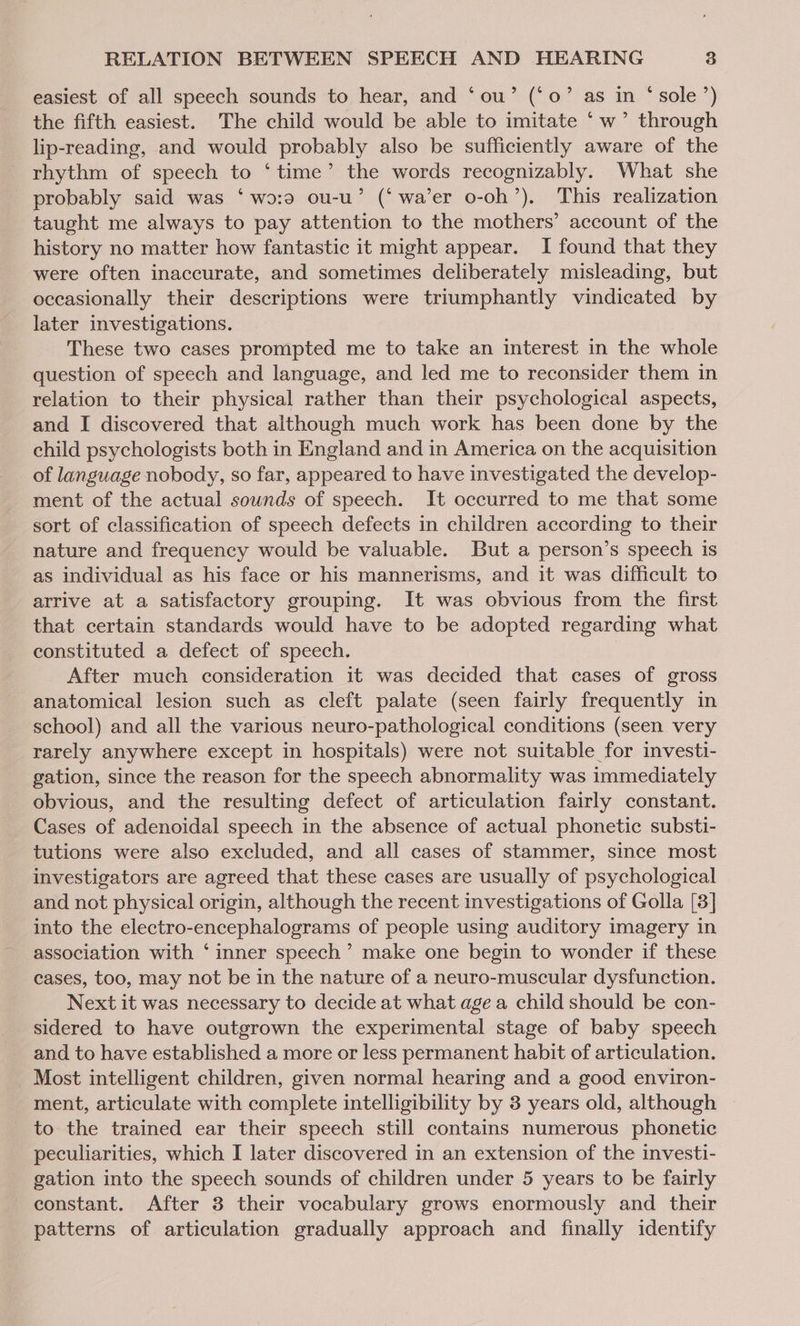 easiest of all speech sounds to hear, and ‘ou’ (‘0’ as in “‘ sole’) the fifth easiest. The child would be able to imitate ‘w’ through lip-reading, and would probably also be sufficiently aware of the rhythm of speech to ‘time’ the words recognizably. What she probably said was ‘wo:0 ou-u’ (‘wa’er o-oh’). This realization taught me always to pay attention to the mothers’ account of the history no matter how fantastic it might appear. I found that they were often inaccurate, and sometimes deliberately misleading, but occasionally their descriptions were triumphantly vindicated by later investigations. These two cases prompted me to take an interest in the whole question of speech and language, and led me to reconsider them in relation to their physical rather than their psychological aspects, and I discovered that although much work has been done by the child psychologists both in England and in America on the acquisition of language nobody, so far, appeared to have investigated the develop- ment of the actual sounds of speech. It occurred to me that some sort of classification of speech defects in children according to their nature and frequency would be valuable. But a person’s speech is as individual as his face or his mannerisms, and it was difficult to arrive at a satisfactory grouping. It was obvious from the first that certain standards would have to be adopted regarding what constituted a defect of speech. After much consideration it was decided that cases of gross anatomical lesion such as cleft palate (seen fairly frequently in school) and all the various neuro-pathological conditions (seen very rarely anywhere except in hospitals) were not suitable for investi- gation, since the reason for the speech abnormality was immediately obvious, and the resulting defect of articulation fairly constant. Cases of adenoidal speech in the absence of actual phonetic substi- tutions were also excluded, and all cases of stammer, since most investigators are agreed that these cases are usually of psychological and not physical origin, although the recent investigations of Golla [3] into the electro-encephalograms of people using auditory imagery in - association with ‘inner speech’ make one begin to wonder if these cases, too, may not be in the nature of a neuro-muscular dysfunction. Next it was necessary to decide at what age a child should be con- sidered to have outgrown the experimental stage of baby speech and to have established a more or less permanent habit of articulation. _ Most intelligent children, given normal hearing and a good environ- ment, articulate with complete intelligibility by 3 years old, although to the trained ear their speech still contains numerous phonetic peculiarities, which I later discovered in an extension of the investi- gation into the speech sounds of children under 5 years to be fairly constant. After 3 their vocabulary grows enormously and their patterns of articulation gradually approach and finally identify