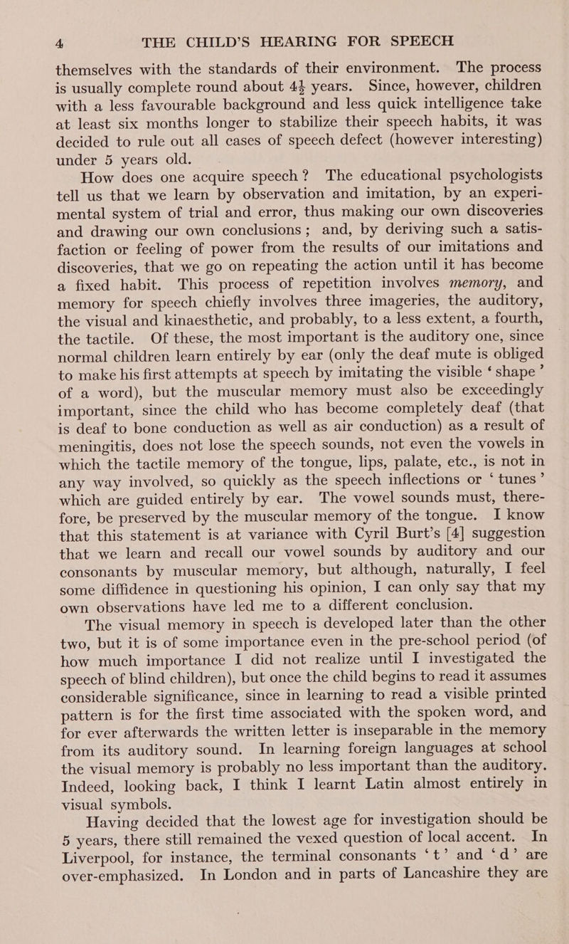 themselves with the standards of their environment. The process is usually complete round about 44 years. Since, however, children with a less favourable background and less quick intelligence take at least six months longer to stabilize their speech habits, it was decided to rule out all cases of speech defect (however interesting) under 5 years old. How does one acquire speech? The educational psychologists tell us that we learn by observation and imitation, by an experi- mental system of trial and error, thus making our own discoveries and drawing our own conclusions; and, by deriving such a satis- faction or feeling of power from the results of our imitations and discoveries, that we go on repeating the action until it has become a fixed habit. This process of repetition involves memory, and memory for speech chiefly involves three imageries, the auditory, the visual and kinaesthetic, and probably, to a less extent, a fourth, the tactile. Of these, the most important is the auditory one, since normal children learn entirely by ear (only the deaf mute is obliged to make his first attempts at speech by imitating the visible ‘ shape ’ of a word), but the muscular memory must also be exceedingly important, since the child who has become completely deaf (that is deaf to bone conduction as well as air conduction) as a result of meningitis, does not lose the speech sounds, not even the vowels in which the tactile memory of the tongue, lips, palate, etc., is not in any way involved, so quickly as the speech inflections or ‘ tunes ; which are guided entirely by ear. The vowel sounds must, there- fore, be preserved by the muscular memory of the tongue. I know that this statement is at variance with Cyril Burt’s [4] suggestion that we learn and recall our vowel sounds by auditory and our consonants by muscular memory, but although, naturally, I feel some diffidence in questioning his opinion, I can only say that my own observations have led me to a different conclusion. The visual memory in speech is developed later than the other two, but it is of some importance even in the pre-school period (of how much importance I did not realize until I investigated the speech of blind children), but once the child begins to read it assumes considerable significance, since in learning to read a visible printed pattern is for the first time associated with the spoken word, and for ever afterwards the written letter is inseparable in the memory from its auditory sound. In learning foreign languages at school the visual memory is probably no less important than the auditory. Indeed, looking back, I think I learnt Latin almost entirely in visual symbols. Having decided that the lowest age for investigation should be 5 years, there still remained the vexed question of local accent. In Liverpool, for instance, the terminal consonants *t’ and ‘d” are over-emphasized. In London and in parts of Lancashire they are