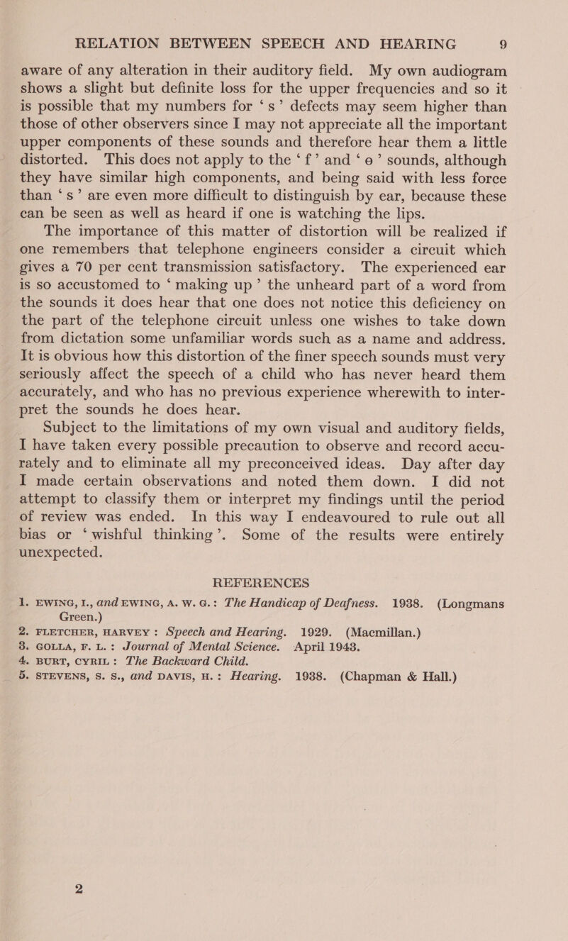 aware of any alteration in their auditory field. My own audiogram shows a slight but definite loss for the upper frequencies and so it is possible that my numbers for ‘s’ defects may seem higher than those of other observers since I may not appreciate all the important upper components of these sounds and therefore hear them a little distorted. This does not apply to the ‘f’ and ‘ e’ sounds, although they have similar high components, and being said with less force than ‘s’ are even more difficult to distinguish by ear, because these can be seen as well as heard if one is watching the lips. The importance of this matter of distortion will be realized if one remembers that telephone engineers consider a circuit which gives a 70 per cent transmission satisfactory. The experienced ear is so accustomed to *‘ making up’ the unheard part of a word from _ the sounds it does hear that one does not notice this deficiency on the part of the telephone circuit unless one wishes to take down from dictation some unfamiliar words such as a name and address. It is obvious how this distortion of the finer speech sounds must very seriously affect the speech of a child who has never heard them accurately, and who has no previous experience wherewith to inter- pret the sounds he does hear. Subject to the limitations of my own visual and auditory fields, I have taken every possible precaution to observe and record accu- rately and to eliminate all my preconceived ideas. Day after day I made certain observations and noted them down. I did not attempt to classify them or interpret my findings until the period of review was ended. In this way I endeavoured to rule out all bias or ‘wishful thinking’. Some of the results were entirely unexpected. REFERENCES 1. EWING, I., and EWING, A. W.G.: The Handicap of Deafness. 1938. (Longmans Green.) . FLETCHER, HARVEY : Speech and Hearing. 1929. (Macmillan.) » GOLLA, F. L.: Journal of Mental Science. April 1943. - BURT, CYRIL: The Backward Child. . STEVENS, S. S., and DAVIS, H.: Hearing. 1938. (Chapman &amp; Hall.) Om G NO