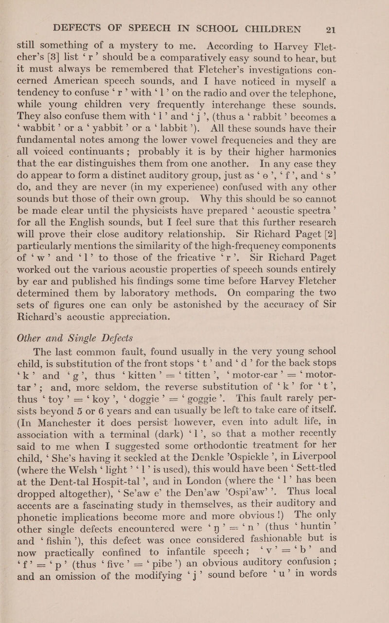 still something of a mystery to me. According to Harvey Flet- cher’s [3] list ‘r’ should bea comparatively easy sound to hear, but it must always be remembered that Fletcher’s investigations con- cerned American speech sounds, and I have noticed in myself a tendency to confuse * r’ with ‘1’ on the radio and over the telephone, while young children very frequently interchange these sounds. They also confuse them with ‘1’ and ‘j’, (thus a ‘ rabbit ’ becomes a *wabbit’ or a ‘ yabbit’ or a ‘labbit’). All these sounds have their fundamental notes among the lower vowel frequencies and they are all voiced continuants; probably it is by their higher harmonics that the ear distinguishes them from one another. In any case they do appear to form a distinct auditory group, just as‘e’, ‘f’, and‘s’ do, and they are never (in my experience) confused with any other sounds but those of their own group. Why this should be so cannot be made clear until the physicists have prepared ‘ acoustic spectra ’ for all the English sounds, but I feel sure that this further research will prove their close auditory relationship. Sir Richard Paget [2] particularly mentions the similarity of the high-frequency components of ‘w’ and ‘1’ to those of the fricative ‘r’. Sir Richard Paget worked out the various acoustic properties of speech sounds entirely by ear and published his findings some time before Harvey Fletcher determined them by laboratory methods. On comparing the two sets of figures one can only be astonished by the accuracy of Sir Richard’s acoustic appreciation. Other and Single Defects The last common fault, found usually in the very young school child, is substitution of the front stops ‘ t’ and ‘ d’ for the back stops *k* and ‘e’, thus ‘kitten’ = ‘titten’,: ‘ motor-car’ = *motor- tar’; and, more seldom, the reverse substitution of ‘k’ for ‘t’, thus ‘toy’ = ‘koy’, ‘doggie’ = ‘ goggie’. This fault rarely per- ' sists beyond 5 or 6 years and can usually be left to take care of itself. (In Manchester it does persist however, even into adult life, in association with a terminal (dark) ‘1’, so that a mother recently said to me when I suggested some orthodontic treatment for her child, ‘ She’s having it seckled at the Denkle ’Ospickle ’, in Liverpool (where the Welsh ‘ light ’ ‘1’ is used), this would have been ° Sett-tled at the Dent-tal Hospit-tal ’, and in London (where the ‘1’ has been _ dropped altogether), ‘Se’aw e’ the Den’aw ’Ospi’aw’ ’. Thus local accents are a fascinating study in themselves, as their auditory and phonetic implications become more and more obvious ly “fhe only other single defects encountered were ‘yn? = ‘n’ (thus * huntin * and ‘ fishin’), this defect was once considered fashionable but is now practically confined to infantile speech; ‘Vv eee and a =p (thus * five’ == pibe’*) an obvious auditory confusion ; 6 b and an omission of the modifying ‘j’ sound before ‘u’ in words