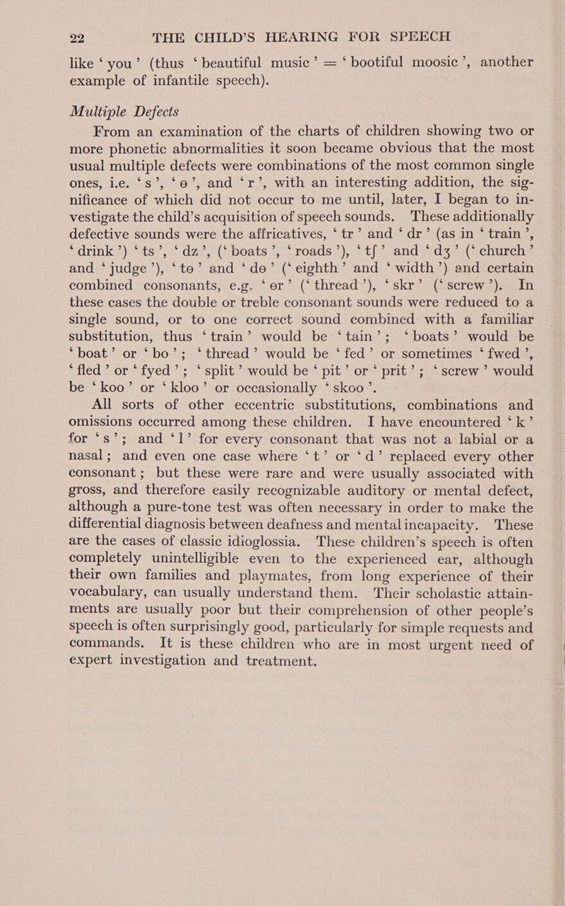 like ‘ you’ (thus ‘ beautiful music’ = ‘ bootiful moosic’, another example of infantile speech). Multiple Defects From an examination of the charts of children showing two or more phonetic abnormalities it soon became obvious that the most usual multiple defects were combinations of the most common single ones, i.e. ‘Ss’, ‘oe’, and ‘r’, with an interesting addition, the sig- nificance of which did not occur to me until, later, I began to in- vestigate the child’s acquisition of speech sounds. These additionally defective sounds were the affricatives, ‘ tr’ and ‘ dr’ (as in ‘ train’, rdrink#®) sts’, dav, (iboats ;, roads<);.>t/ and Sdzaa(ecnuscis and ‘ judge’), ‘te’ and ‘de’ (‘eighth’ and ‘ width’) and certain combined consonants, e.g. ‘er’ (‘thread’), ‘skr’ (‘screw’). In these cases the double or treble consonant sounds were reduced to a single sound, or to one correct sound combined with a familiar substitution, thus ‘train’ would be ‘tain’; ‘boats’ would be ‘boat’ or ‘bo’; ‘thread’ would be ‘fed’ or sometimes ‘ fwed ’, ‘fled’ or ‘fyed’; ‘split’ would be ‘ pit’ or ‘ pri€’; ‘screw’ would be ‘koo’ or ‘kloo’ or occasionally ‘ skoo’. All sorts of other eccentric substitutions, combinations and omissions occurred among these children. I have encountered ‘k’ for “s’; and ‘1’ for every consonant that was not a labial or a nasal; and even one case where ‘t’ or ‘d’ replaced every other consonant ; but these were rare and were usually associated with gross, and therefore easily recognizable auditory or mental defect, although a pure-tone test was often necessary in order to make the differential diagnosis between deafness and mentalincapacity. These are the cases of classic idioglossia. These children’s speech is often completely unintelligible even to the experienced ear, although their own families and playmates, from long experience of their vocabulary, can usually understand them. ‘Their scholastic attain- ments are usually poor but their comprehension of other people’s speech is often surprisingly good, particularly for simple requests and commands. It is these children who are in most urgent need of expert investigation and treatment.