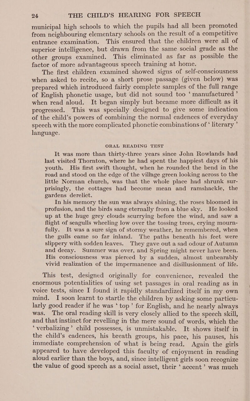 municipal high schools to which the pupils had all been promoted from neighbouring elementary schools on the result of a competitive entrance examination. This ensured that the children were all of superior intelligence, but drawn from the same social grade as the other groups examined. This eliminated as far as possible the factor of more advantageous speech training at home. The first children examined showed signs of self-consciousness when asked to recite, so a short prose passage (given below) was prepared which introduced fairly complete samples of the full range of English phonetic usage, but did not sound too ‘ manufactured ’ when read aloud. It began simply but became more difficult as it progressed. This was specially designed to give some indication of the child’s powers of combining the normal cadences of everyday speech with the more complicated phonetic combinations of ‘ literary ’ language. ORAL READING TEST It was more than thirty-three years since John Rowlands had last visited Thornton, where he had spent the happiest days of his youth. His first swift thought, when he rounded the bend in the road and stood on the edge of the village green looking across to the little Norman church, was that the whole place had shrunk sur- prisingly, the cottages had become mean and ramshackle, the gardens derelict. | In his memory the sun was always shining, the roses bloomed in profusion, and the birds sang eternally from a blue sky. He looked up at the huge grey clouds scurrying before the wind, and saw a flight of seagulls wheeling low over the tossing trees, crying mourn- fully. It was a sure sign of stormy weather, he remembered, when the gulls came so far inland. The paths beneath his feet were slippery with sodden leaves. They gave out a sad odour of Autumn and decay. Summer was over, and Spring might never have been. His consciousness was pierced by a sudden, almost unbearably vivid realization of the impermanence and disillusionment of life. This test, designed originally for convenience, revealed the enormous potentialities of using set passages in oral reading as in voice tests, since I found it rapidly standardized itself in my own mind. I soon learnt to startle the children by asking some particu- larly good reader if he was ‘ top’ for English, and he nearly always was. The oral reading skill is very closely allied to the speech skill, and that instinct for revelling in the mere sound of words, which the ‘ verbalizing ’ child possesses, is unmistakable. It shows itself in the child’s cadences, his breath groups, his pace, his pauses, his immediate comprehension of what is being read. Again the girls appeared to have developed this faculty of enjoyment in reading aloud earlier than the boys, and, since intelligent girls soon recognize the value of good speech as a social asset, their ‘ accent ? was much