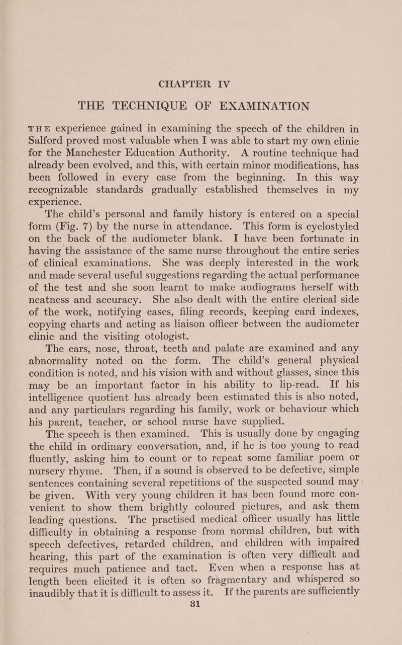 CHAPTER IV THE TECHNIQUE OF EXAMINATION THE experience gained in examining the speech of the children in Salford proved most valuable when I was able to start my own clinic for the Manchester Education Authority. A routine technique had already been evolved, and this, with certain minor modifications, has been followed in every case from the beginning. In this way recognizable standards gradually established themselves in my experience. The child’s personal and family history is entered on a special form (Fig. 7) by the nurse in attendance. This form is cyclostyled on the back of the audiometer blank. I have been fortunate in having the assistance of the same nurse throughout the entire series of clinical examinations. She was deeply interested in the work and made several useful suggestions regarding the actual performance of the test and she soon learnt to make audiograms herself with neatness and accuracy. She also dealt with the entire clerical side of the work, notifying cases, filing records, keeping card indexes, copying charts and acting as liaison officer between the audiometer clinic and the visiting otologist. The ears, nose, throat, teeth and palate are examined and any abnormality noted on the form. The child’s general physical condition is noted, and his vision with and without glasses, since this may be an important factor in his ability to lip-read. If his intelligence quotient has already been estimated this is also noted, and any particulars regarding his family, work or behaviour which his parent, teacher, or school nurse have supplied. The speech is then examined. This is usually done by engaging the child in ordinary conversation, and, if he is too young to read fluently, asking him to count or to repeat some familiar poem or nursery rhyme. Then, if a sound is observed to be defective, simple sentences containing several repetitions of the suspected sound may be given. With very young children it has been found more con- venient to show them brightly coloured pictures, and ask them leading questions. The practised medical officer usually has little difficulty in obtaining a response from normal children, but with speech defectives, retarded children, and children with impaired hearing, this part of the examination is often very difficult and requires much patience and tact. Even when a response has at length been elicited it is often so fragmentary and whispered so inaudibly that it is difficult to assess it. Ifthe parents are sufficiently