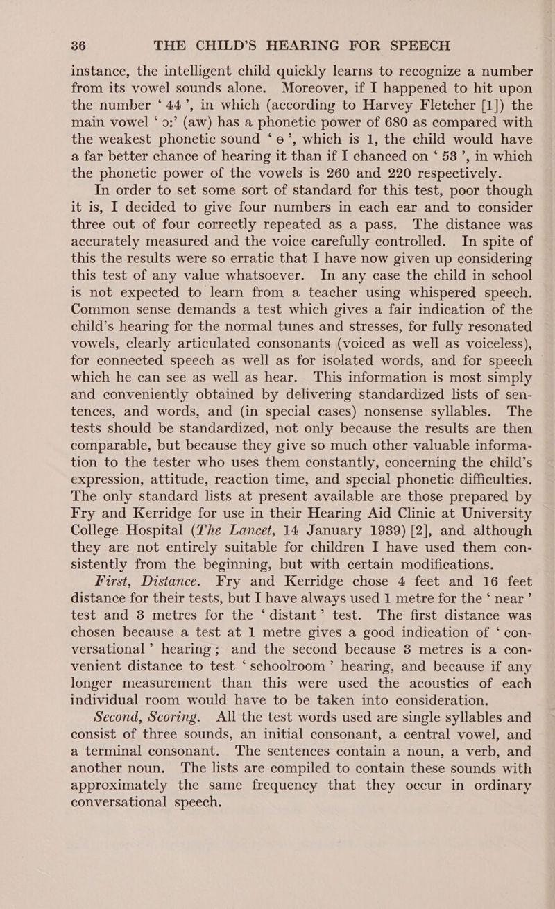 instance, the intelligent child quickly learns to recognize a number from its vowel sounds alone. Moreover, if I happened to hit upon the number ‘ 44’, in which (according to Harvey Fletcher [1]) the main vowel ‘ 9:’ (aw) has a phonetic power of 680 as compared with the weakest phonetic sound ‘oe’, which is 1, the child would have a far better chance of hearing it than if I chanced on ‘ 53’, in which the phonetic power of the vowels is 260 and 220 respectively. In order to set some sort of standard for this test, poor though it is, I decided to give four numbers in each ear and to consider three out of four correctly repeated as a pass. The distance was accurately measured and the voice carefully controlled. In spite of this the results were so erratic that I have now given up considering this test of any value whatsoever. In any case the child in school is not expected to learn from a teacher using whispered speech. Common sense demands a test which gives a fair indication of the child’s hearing for the normal tunes and stresses, for fully resonated vowels, clearly articulated consonants (voiced as well as voiceless), for connected speech as well as for isolated words, and for speech | which he can see as well as hear. This information is most simply and conveniently obtained by delivering standardized lists of sen- tences, and words, and (in special cases) nonsense syllables. The tests should be standardized, not only because the results are then comparable, but because they give so much other valuable informa- tion to the tester who uses them constantly, concerning the child’s expression, attitude, reaction time, and special phonetic difficulties. The only standard lists at present available are those prepared by Fry and Kerridge for use in their Hearing Aid Clinic at University College Hospital (The Lancet, 14 January 1939) [2], and although they are not entirely suitable for children I have used them con- sistently from the beginning, but with certain modifications. First, Distance. Fry and Kerridge chose 4 feet and 16 feet distance for their tests, but I have always used 1 metre for the ‘ near ’ test and 3 metres for the ‘distant’ test. The first distance was chosen because a test at 1 metre gives a good indication of ‘ con- versational’ hearing; and the second because 8 metres is a con- venient distance to test ‘ schoolroom’ hearing, and because if any longer measurement than this were used the acoustics of each individual room would have to be taken into consideration. Second, Scoring. All the test words used are single syllables and consist of three sounds, an initial consonant, a central vowel, and a terminal consonant. The sentences contain a noun, a verb, and another noun. ‘The lists are compiled to contain these sounds with approximately the same frequency that they occur in ordinary conversational speech.