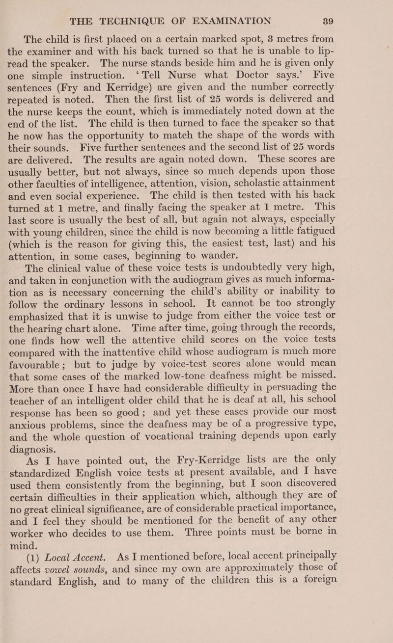 The child is first placed on a certain marked spot, 3 metres from the examiner and with his back turned so that he is unable to lip- read the speaker. The nurse stands beside him and he is given only one simple instruction. ‘Tell Nurse what Doctor says.’ Five sentences (Fry and Kerridge) are given and the number correctly repeated is noted. Then the first list of 25 words is delivered and the nurse keeps the count, which is immediately noted down at the end of the list. The child is then turned to face the speaker so that he now has the opportunity to match the shape of the words with their sounds. Five further sentences and the second list of 25 words are delivered. The results are again noted down. ‘These scores are usually better, but not always, since so much depends upon those other faculties of intelligence, attention, vision, scholastic attainment and even social experience. The child is then tested with his back turned at 1 metre, and finally facing the speaker at 1 metre. This last score is usually the best of all, but again not always, especially ‘with young children, since the child is now becoming a little fatigued (which is the reason for giving this, the easiest test, last) and his attention, in some cases, beginning to wander. The clinical value of these voice tests is undoubtedly very high, and taken in conjunction with the audiogram gives as much informa- tion as is necessary concerning the child’s ability or inability to follow the ordinary lessons in school. It cannot be too strongly emphasized that it is unwise to judge from either the voice test or the hearing chart alone. Time after time, going through the records, one finds how well the attentive child scores on the voice tests compared with the inattentive child whose audiogram is much more favourable; but to judge by voice-test scores alone would mean that some cases of the marked low-tone deafness might be missed. More than once I have had considerable difficulty in persuading the teacher of an intelligent older child that he is deaf at all, his school response has been so good; and yet these cases provide our most anxious problems, since the deafness may be of a progressive type, and the whole question of vocational training depends upon early diagnosis. As I have pointed out, the Fry-Kerridge lists are the only ‘standardized English voice tests at present available, and I have used them consistently from the beginning, but I soon discovered certain difficulties in their application which, although they are of no great clinical significance, are of considerable practical importance, and I feel they should be mentioned for the benefit of any other worker who decides to use them. Three points must be borne in mind. (1) Local Accent. As I mentioned before, local accent principally affects vowel sounds, and since my own are approximately those of standard English, and to many of the children this is a foreign