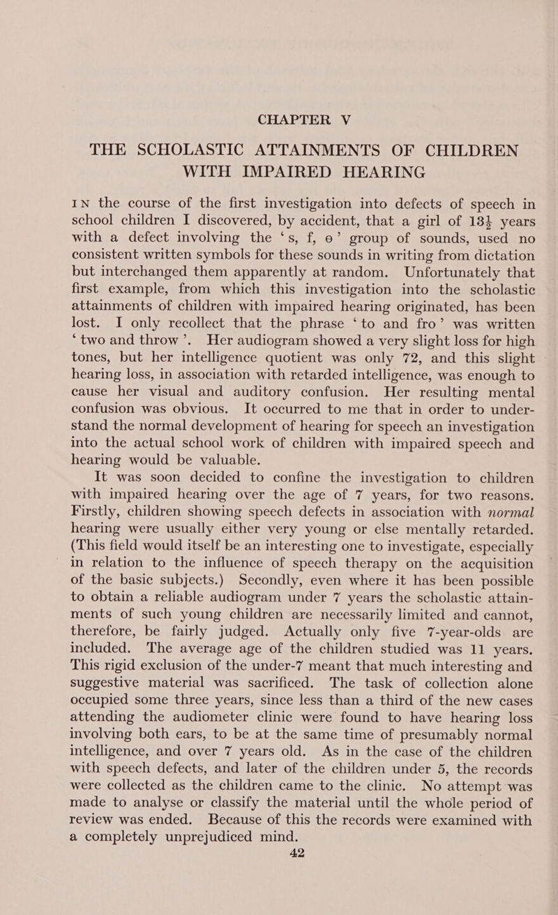 CHAPTER V THE SCHOLASTIC ATTAINMENTS OF CHILDREN WITH IMPAIRED HEARING IN the course of the first investigation into defects of speech in school children I discovered, by accident, that a girl of 184 years with a defect involving the ‘s, f, ©’ group of sounds, used no consistent written symbols for these sounds in writing from dictation but interchanged them apparently at random. Unfortunately that first example, from which this investigation into the scholastic attainments of children with impaired hearing originated, has been lost. I only recollect that the phrase ‘to and fro’ was written ‘two and throw’. Her audiogram showed a very slight loss for high tones, but her intelligence quotient was only 72, and this slight - hearing loss, in association with retarded intelligence, was enough to cause her visual and auditory confusion. Her resulting mental confusion was obvious. It occurred to me that in order to under- stand the normal development of hearing for speech an investigation into the actual school work of children with impaired speech and hearing would be valuable. It was soon decided to confine the investigation to children with impaired hearing over the age of 7 years, for two reasons. Firstly, children showing speech defects in association with normal hearing were usually either very young or else mentally retarded. (This field would itself be an interesting one to investigate, especially in relation to the influence of speech therapy on the acquisition of the basic subjects.) Secondly, even where it has been possible to obtain a reliable audiogram under 7 years the scholastic attain- ments of such young children are necessarily limited and cannot, therefore, be fairly judged. Actually only five 7-year-olds are included. The average age of the children studied was 11 years. This rigid exclusion of the under-7 meant that much interesting and suggestive material was sacrificed. The task of collection alone occupied some three years, since less than a third of the new cases attending the audiometer clinic were found to have hearing loss involving both ears, to be at the same time of presumably normal intelligence, and over 7 years old. As in the case of the children with speech defects, and later of the children under 5, the records were collected as the children came to the clinic. No attempt was made to analyse or classify the material until the whole period of review was ended. Because of this the records were examined with a completely unprejudiced mind.