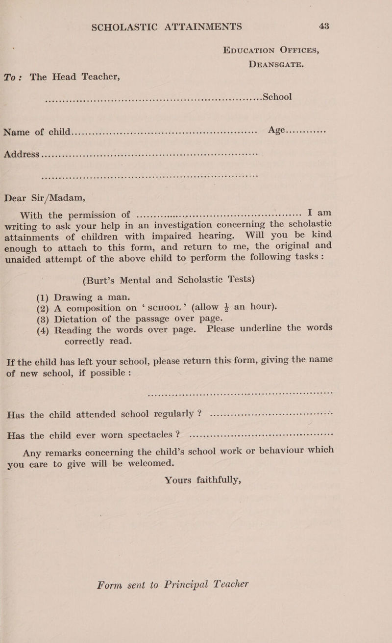 EDUCATION OFFICES, DEANSGATE. To: The Head Teacher, Be Weapon ie et HOR LR ont ae Me Sealy Vaietewia Nee tne. © grunts School nie OF: CLE aia. ilnas. Sones. We dad sey ee sintinws Mee Gila we cleans BGO saicaiins Bas s CREA iyi SS eet his s S ia Has Go a doe Vibiales ele oRaweaonee wea Dear Sir/Madam, With the permission Of .......scsceceecseceecereenereeeneenceneeeeeeees I am writing to ask your help in an investigation concerning the scholastic attainments of children with impaired hearing. Will you be kind enough to attach to this form, and return to me, the original and unaided attempt of the above child to perform the following tasks : (Burt’s Mental and Scholastic Tests) (1) Drawing a man. (2) A composition on ‘ scHoou’ (allow 3 an hour). (3) Dictation of the passage over page. (4) Reading the words over page. Please underline the words correctly read. If the child has left your school, please return this form, giving the name of new school, if possible : Has the child attended school regularly ? .............eeeeeee eee e teens eters 2 Has the child ever worn spectacles 2? ........esseesesee cee esen eee rereeeeeeen ces Any remarks concerning the child’s school work or behaviour which you care to give will be welcomed. Yours faithfully, Form sent to Principal Teacher