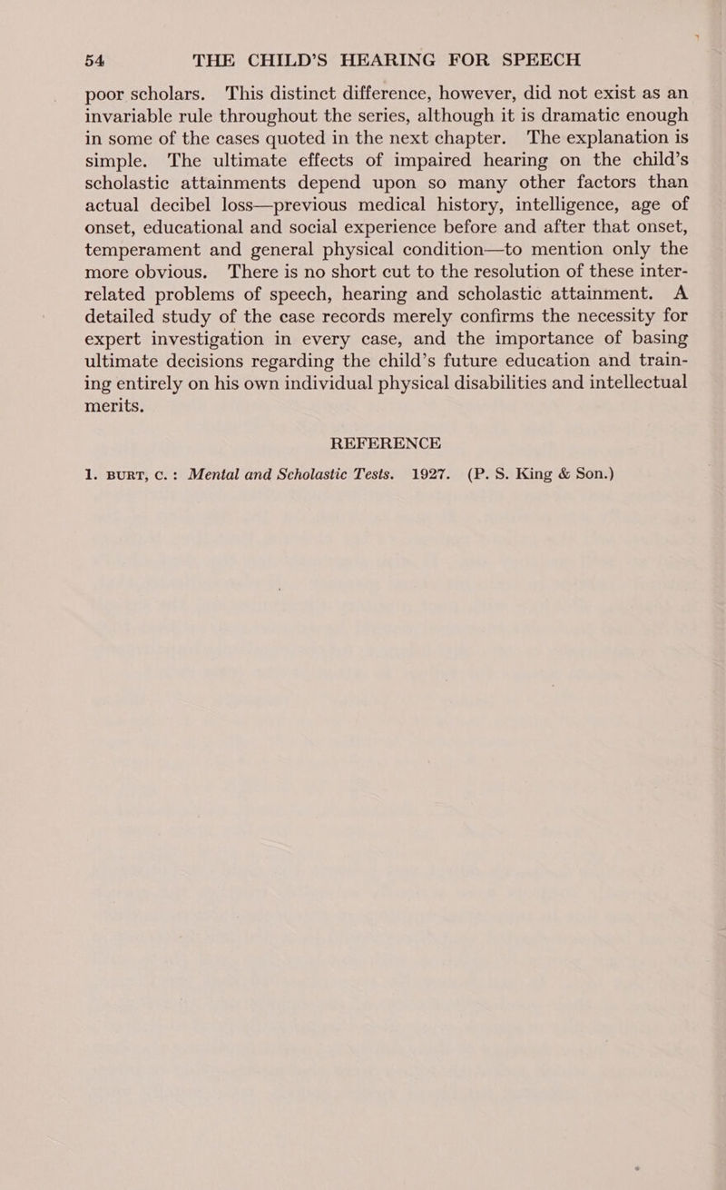 poor scholars. This distinct difference, however, did not exist as an invariable rule throughout the series, although it is dramatic enough in some of the cases quoted in the next chapter. The explanation is simple. The ultimate effects of impaired hearing on the child’s scholastic attainments depend upon so many other factors than actual decibel loss—previous medical history, intelligence, age of onset, educational and social experience before and after that onset, temperament and general physical condition—to mention only the more obvious. There is no short cut to the resolution of these inter- related problems of speech, hearing and scholastic attainment. A detailed study of the case records merely confirms the necessity for expert investigation in every case, and the importance of basing ultimate decisions regarding the child’s future education and train- ing entirely on his own individual physical disabilities and intellectual merits. REFERENCE 1. BURT, c.: Mental and Scholastic Tests. 1927. (P.S. King &amp; Son.)