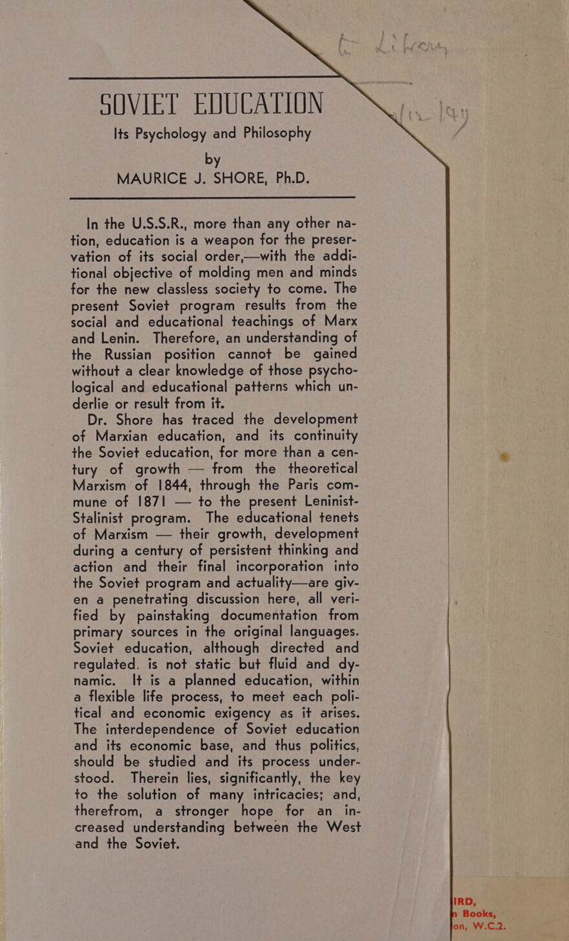 SOVIET EDQUCATIUN Its Psychology and Philosophy by MAURICE J. SHORE, Ph.D. In the U.S.S.R., more than any other na- tion, education is a weapon for the preser- vation of its social order,—with the addi- tional objective of molding men and minds for the new classless society to come. The present Soviet program results from the social and educational teachings of Marx and Lenin. Therefore, an understanding of the Russian position cannot be gained without a clear knowledge of those psycho- logical and educational patterns which un- derlie or result from it. Dr. Shore has traced the development of Marxian education, and its continuity the Soviet education, for more than a cen- tury of growth — from the theoretical Marxism of 1844, through the Paris com- mune of 1871 — to the present Leninist- Stalinist program. The educational tenets of Marxism — their growth, development during a century of persistent thinking and action and their final incorporation into the Soviet program and actuality—are giv- en a penetrating discussion here, all veri- fied by painstaking documentation from primary sources in the original languages. Soviet education, although directed and regulated, is not static but fluid and dy- namic. It is a planned education, within a flexible life process, to meet each poli- tical and economic exigency as it arises. The interdependence of Soviet education and its economic base, and thus politics, should be studied and its process under- stood. Therein lies, significantly, the key to the solution of many intricacies; and, therefrom, a stronger hope for an_in- creased understanding between the West and the Soviet. IRD, Books, on, W.C,2.