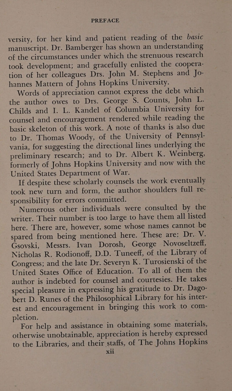 versity, for her kind and patient reading of the basic manuscript. Dr. Bamberger has shown an understanding of the circumstances under which the strenuous research took development; and gracefully enlisted the coopera- tion of her colleagues Drs. John M. Stephens and Jo- hannes Mattern of Johns Hopkins University. | Words of appreciation cannot express the debt which the author owes to Drs. George S. Counts, John L, Childs and I. L. Kandel of Columbia University tor counsel and encouragement rendered while reading the basic skeleton of this work. A note of thanks is also due to Dr. Thomas Woody, of the University of Pennsyl- vania, for suggesting the directional lines underlying the preliminary research; and to Dr. Albert K. Weinberg, formerly of Johns Hopkins University and now with the United States Department of War. If despite these scholarly counsels the work eventually took new turn and form, the author shoulders full re- sponsibility for errors committed. Numerous other individuals were consulted by the writer. Their number is too large to have them all listed here. There are, however, some whose names cannot be spared from being mentioned here. ‘These are: Dr.. V. Gsovski, Messrs. Ivan Dorosh, George Novoseltzeff, Nicholas R. Rodionoff, D.D. Tuneeff, of the Library of Congress; and the late Dr. Severyn K. Turosienski of the United States Office of Education. To all of them the author is indebted for counsel and courtesies. He takes special pleasure in expressing his gratitude to Dr. Dago- bert D. Runes of the Philosophical Library for his inter- est and encouragement in bringing this work to com- pletion. For help and assistance in obtaining some materials, otherwise unobtainable, appreciation is hereby expressed to the Libraries, and their staffs, of The Johns Hopkins X11