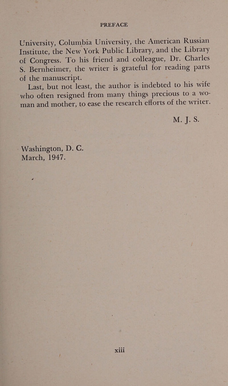 University, Columbia University, the American Russian Institute, the New York Public Library, and the Library of Congress. To his friend and colleague, Dr. Charles S. Bernheimer, the writer is grateful for reading parts of the manuscript. Last, but not least, the author is indebted to his wife who often resigned from many things precious to a wo- man and mother, to ease the research efforts of the writer. M. J. S. - Washington, D. C. March, 1947.