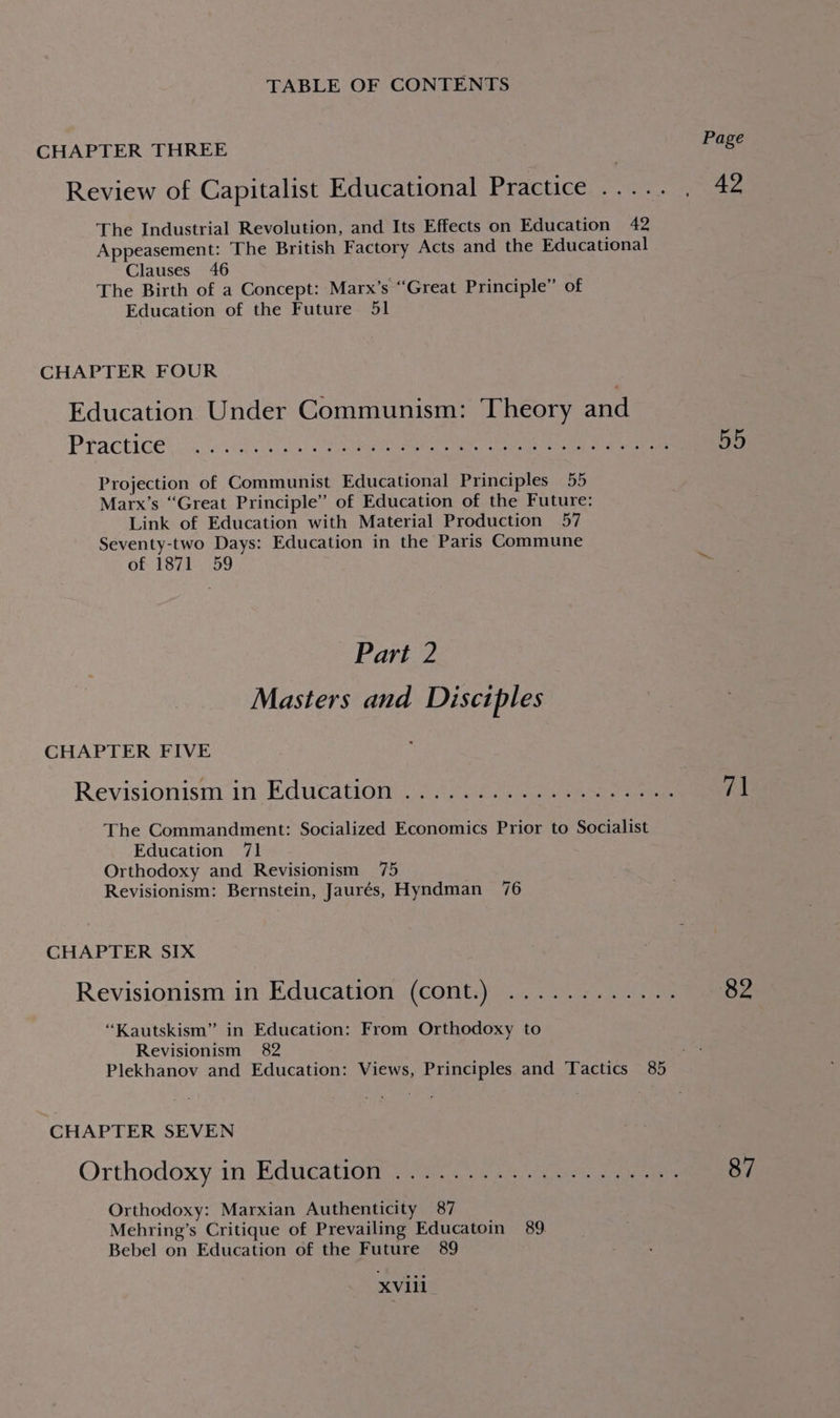 CHAPTER THREE Review of Capitalist Educational Practice ..... ae The Industrial Revolution, and Its Effects on Education 42 Appeasement: The British Factory Acts and the Educational Clauses 46 The Birth of a Concept: Marx’s “Great Principle” of Education of the Future 51 CHAPTER FOUR Education Under Communism: Theory and Practice! vn. Ae ee enn ee a po Projection of Communist Educational Principles 55 Marx’s “Great Principle” of Education of the Future: Link of Education with Material Production 57 Seventy-two Days: Education in the Paris Commune of 1871 59 Part 2 Masters and Disciples CHAPTER FIVE Revisionism in Education. 4 208. eee 7] The Commandment: Socialized Economics Prior to Socialist Education 71 Orthodoxy and Revisionism 75 Revisionism: Bernstein, Jaurés, Hyndman 76 CHAPTER SIX Revisionism in Education (cont.) ............ 82 “Kautskism” in Education: From Orthodoxy to Revisionism 82 Plekhanov and Education: Views, Principles and Tactics 85 CHAPTER SEVEN Orthodoxy in Education, (Gh... ain eee 87 Orthodoxy: Marxian Authenticity 87 Mehring’s Critique of Prevailing Educatoin 89. Bebel on Education of the Future 89