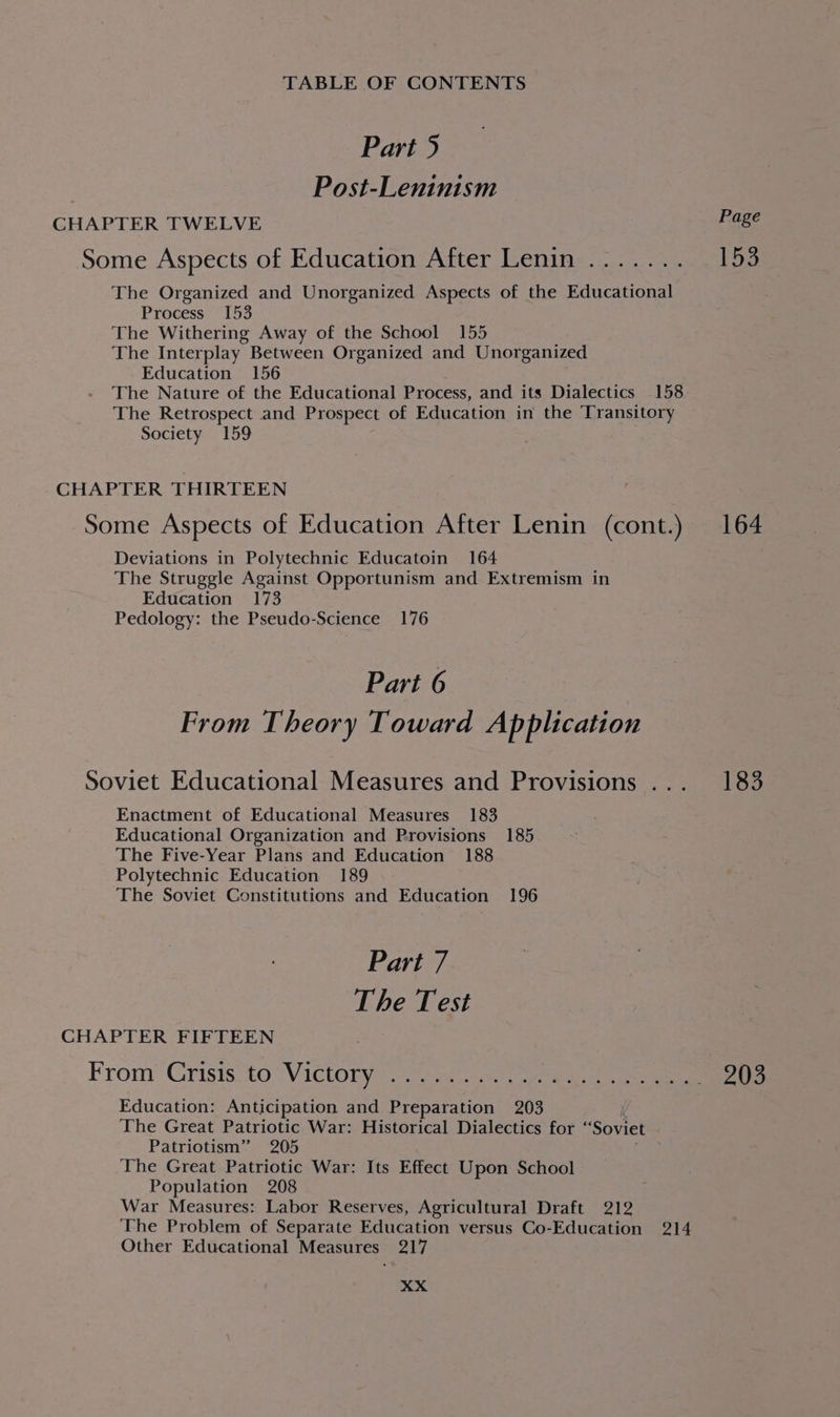 Part 5 : Post-Leninism CHAPTER TWELVE Some Aspects of Education After Lenin ....... The Organized and Unorganized Aspects of the Educational Process 153 The Withering Away of the School 155 The Interplay Between Organized and Unorganized Education 156 The Nature of the Educational Process, and its Dialectics 158 The Retrospect and Prospect of Education in the Transitory Society 159 CHAPTER THIRTEEN Some Aspects of Education After Lenin (cont.) Deviations in Polytechnic Educatoin 164 The Struggle Against Opportunism and Extremism in Education 173 Pedology: the Pseudo-Science 176 Part 6 From Theory Toward Ap plication Soviet Educational Measures and Provisions .. . Enactment of Educational Measures 183 Educational Organization and Provisions 185 The Five-Year Plans and Education 188 Polytechnic Education 189 The Soviet Constitutions and Education 196 Part 7 The Test CHAPTER FIFTEEN From Crisis to Victory Education: Anticipation and Preparation 203 The Great Patriotic War: Historical Dialectics for “Soviet Patriotism” 205 The Great Patriotic War: Its Effect Upon School Population 208 War Measures: Labor Reserves, Agricultural Draft 212 The Problem of Separate Education versus Co-Education 214 Other Educational Measures 217 XX Page 153 164 183